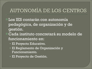 Los IES contarán con autonomía pedagógica, de organización y de gestión. Cada instituto concretará su modelo de funcionamiento en: El Proyecto Educativo. El Reglamento de Organización y Funcionamiento. El Proyecto de Gestión. 