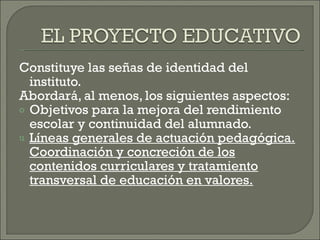 Constituye las señas de identidad del instituto. Abordará, al menos, los siguientes aspectos: Objetivos para la mejora del rendimiento escolar y continuidad del alumnado. Líneas generales de actuación pedagógica. Coordinación y concreción de los contenidos curriculares y tratamiento transversal de educación en valores. 