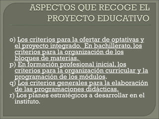 o)  Los criterios para la ofertar de optativas y el proyecto integrado.  En bachillerato, los criterios para la organización de los bloques de materias.  p)  En formación profesional inicial, los criterios para la organización curricular y la programación de los módulos . q)  Los criterios generales para la elaboración de las programaciones didácticas. r) Los planes estratégicos a desarrollar en el instituto. 