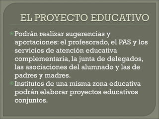 Podrán realizar sugerencias y aportaciones: el profesorado, el PAS y los servicios de atención educativa complementaria, la junta de delegados, las asociaciones del alumnado y las de padres y madres. Institutos de una misma zona educativa podrán elaborar proyectos educativos conjuntos.  