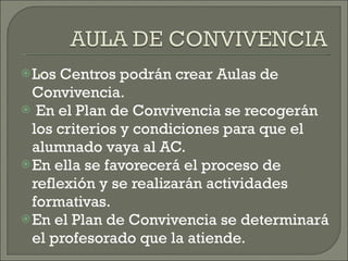 Los Centros podrán crear Aulas de Convivencia. En el Plan de Convivencia se recogerán los criterios y condiciones para que el alumnado vaya al AC. En ella se favorecerá el proceso de reflexión y se realizarán actividades formativas. En el Plan de Convivencia se determinará el profesorado que la atiende. 