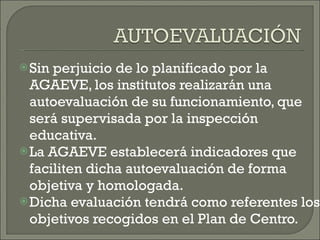 Sin perjuicio de lo planificado por la AGAEVE, los institutos realizarán una autoevaluación de su funcionamiento, que será supervisada por la inspección educativa.  La AGAEVE establecerá indicadores que faciliten dicha autoevaluación de forma objetiva y homologada.  Dicha evaluación tendrá como referentes los objetivos recogidos en el Plan de Centro. 