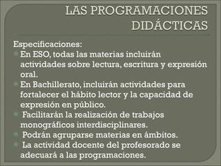 Especificaciones: En ESO, todas las materias incluirán actividades sobre lectura, escritura y expresión oral. En Bachillerato, incluirán actividades para fortalecer el hábito lector y la capacidad de expresión en público. Facilitarán la realización de trabajos monográficos interdisciplinares. Podrán agruparse materias en ámbitos. La actividad docente del profesorado se adecuará a las programaciones. 