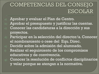 Aprobar y evaluar el Plan de Centro. Aprobar el presupuesto y justificar las cuentas. Conocer las candidaturas a la dirección y sus proyectos. Participar en la selección del director/a. Conocer el nombramiento o cese del  Equ. Direc. Decidir sobre la admisión del alumnado. Realizar el seguimiento de los compromisos educativos y de convivencia. Conocer la resolución de conflictos disciplinarios y velar porque se atengan a la normativa. 