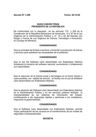Decreto N° 3.390 Fecha: 28-12-04
HUGO CHÁVEZ FRÍAS
PRESIDENTE DE LA REPÚBLICA
De conformidad con lo dispuesto en los artículos 110 y 226 de la
Constitución de la República Bolivariana de Venezuela, 12 y 47 de la Ley
Orgánica de la Administración Pública y, 2º, 19 y 22 del Decreto con
Rango y Fuerza de Ley Orgánica de Ciencia, Tecnología e Innovación,
en Consejo de Ministros,
CONSIDERANDO
Que es prioridad del Estado incentivar y fomentar la producción de bienes
y servicios para satisfacer las necesidades de la población,
CONSIDERANDO
Que el uso del Software Libre desarrollado con Estándares Abiertos
fortalecerá la industria del software nacional, aumentando y fortaleciendo
sus capacidades,
CONSIDERANDO
Que la reducción de la brecha social y tecnológica en el menor tiempo y
costo posibles, con calidad de servicio, se facilita con el uso de Software
Libre desarrollado con Estándares Abiertos,
CONSIDERANDO
Que la adopción del Software Libre desarrollado con Estándares Abiertos
en la Administración Pública y en los servicios públicos facilitará la
interoperabilidad de los sistemas de información del Estado,
contribuyendo a dar respuestas rápidas y oportunas a los ciudadanos,
mejorando la gobernabilidad,
CONSIDERANDO
Que el Software Libre desarrollado con Estándares Abiertos, permite
mayor participación de los usuarios en el mantenimiento de los niveles de
seguridad e interoperatividad,
DECRETA
1
 