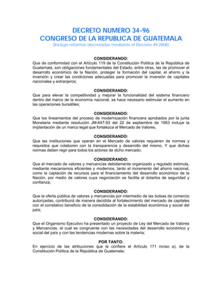 DECRETO NUMERO 34-96
CONGRESO DE LA REPUBLICA DE GUATEMALA
(Incluye reformas decretadas mediante el Decreto 49-2008)
CONSIDERANDO:
Que de conformidad con el Artículo 119 de la Constitución Política de la República de
Guatemala, son obligaciones fundamentales del Estado, entre otras, las de promover el
desarrollo económico de la Nación, proteger la formación del capital, el ahorro y la
inversión y crear las condiciones adecuadas para promover la inversión de capitales
nacionales y extranjeros;
CONSIDERANDO:
Que para elevar la competitividad y mejorar la funcionalidad del sistema financiero
dentro del marco de la economía nacional, se hace necesario estimular el aumento en
las operaciones bursátiles;
CONSIDERANDO:
Que los lineamientos del proceso de modernización financiera aprobados por la junta
Monetaria mediante resolución JM-647-93 del 22 de septiembre de 1993 incluye la
implantación de un marco legal que fortalezca el Mercado de Valores,
CONSIDERANDO:
Que las instituciones que operan en el Mercado de valores requieren de normas y
requisitos que colaboren con la transparencia y desarrollo del mismo. Y que dichas
normas deben regir para todos los actores de dicho mercado;
CONSIDERANDO:
Que el mercado de valores y mercancías debidamente organizado y regulado estimula,
mediante mecanismos eficientes y modernos, tanto el incremento del ahorro nacional,
como la captación de recursos para el financiamiento del desarrollo económico de la
Nación, por medio de valores cuya negociación se facilita al dotarlos de seguridad y
confianza;
CONSIDERANDO:
Que la oferta pública de valores y mercancías por intermedio de las bolsas de comercio
autorizadas, contribuirá de manera decidida al fortalecimiento del mercado de capitales
con el correlativo beneficio de la consolidación de la estabilidad económica y social del
país;
CONSIDERANDO:
Que el Organismo Ejecutivo ha presentado un proyecto de Ley del Mercado de Valores
y Mercancías, el cual es congruente con las necesidades del desarrollo económico y
social del país y con las tendencias modernas sobre la materia;
POR TANTO:
En ejercicio de las atribuciones que le confiere el Artículo 171 inciso a), de la
Constitución Política de la República de Guatemala;
 