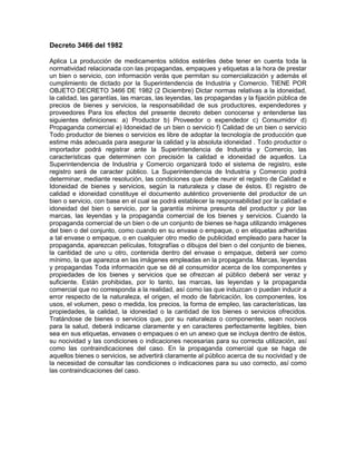 Decreto 3466 del 1982

Aplica La producción de medicamentos sólidos estériles debe tener en cuenta toda la
normatividad relacionada con las propagandas, empaques y etiquetas a la hora de prestar
un bien o servicio, con información verás que permitan su comercialización y además el
cumplimiento de dictado por la Superintendencia de Industria y Comercio. TIENE POR
OBJETO DECRETO 3466 DE 1982 (2 Diciembre) Dictar normas relativas a la idoneidad,
la calidad, las garantías, las marcas, las leyendas, las propagandas y la fijación pública de
precios de bienes y servicios, la responsabilidad de sus productores, expendedores y
proveedores Para los efectos del presente decreto deben conocerse y entenderse las
siguientes definiciones: a) Productor b) Proveedor o expendedor c) Consumidor d)
Propaganda comercial e) Idoneidad de un bien o servicio f) Calidad de un bien o servicio
Todo productor de bienes o servicios es libre de adoptar la tecnología de producción que
estime más adecuada para asegurar la calidad y la absoluta idoneidad . Todo productor o
importador podrá registrar ante la Superintendencia de Industria y Comercio, las
características que determinen con precisión la calidad e idoneidad de aquellos. La
Superintendencia de Industria y Comercio organizará todo el sistema de registro, este
registro será de caracter público. La Superintendencia de Industria y Comercio podrá
determinar, mediante resolución, las condiciones que debe reunir el registro de Calidad e
Idoneidad de bienes y servicios, según la naturaleza y clase de éstos. El registro de
calidad e idoneidad constituye el documento auténtico proveniente del productor de un
bien o servicio, con base en el cual se podrá establecer la responsabilidad por la calidad e
idoneidad del bien o servicio, por la garantía mínima presunta del productor y por las
marcas, las leyendas y la propaganda comercial de los bienes y servicios. Cuando la
propaganda comercial de un bien o de un conjunto de bienes se haga utilizando imágenes
del bien o del conjunto, como cuando en su envase o empaque, o en etiquetas adheridas
a tal envase o empaque, o en cualquier otro medio de publicidad empleado para hacer la
propaganda, aparezcan películas, fotografías o dibujos del bien o del conjunto de bienes,
la cantidad de uno u otro, contenida dentro del envase o empaque, deberá ser como
mínimo, la que aparezca en las imágenes empleadas en la propaganda. Marcas, leyendas
y propagandas Toda información que se dé al consumidor acerca de los componentes y
propiedades de los bienes y servicios que se ofrezcan al público deberá ser veraz y
suficiente. Están prohibidas, por lo tanto, las marcas, las leyendas y la propaganda
comercial que no corresponda a la realidad, así como las que induzcan o puedan inducir a
error respecto de la naturaleza, el origen, el modo de fabricación, los componentes, los
usos, el volumen, peso o medida, los precios, la forma de empleo, las características, las
propiedades, la calidad, la idoneidad o la cantidad de los bienes o servicios ofrecidos.
Tratándose de bienes o servicios que, por su naturaleza o componentes, sean nocivos
para la salud, deberá indicarse claramente y en caracteres perfectamente legibles, bien
sea en sus etiquetas, envases o empaques o en un anexo que se incluya dentro de éstos,
su nocividad y las condiciones o indicaciones necesarias para su correcta utilización, así
como las contraindicaciones del caso. En la propaganda comercial que se haga de
aquellos bienes o servicios, se advertirá claramente al público acerca de su nocividad y de
la necesidad de consultar las condiciones o indicaciones para su uso correcto, así como
las contraindicaciones del caso.
 