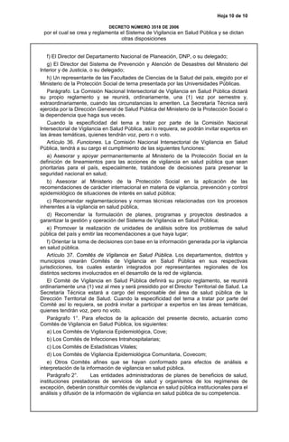 Hoja 10 de 10
DECRETO NÚMERO 3518 DE 2006
por el cual se crea y reglamenta el Sistema de Vigilancia en Salud Pública y se dictan
otras disposiciones
f) El Director del Departamento Nacional de Planeación, DNP, o su delegado;
g) El Director del Sistema de Prevención y Atención de Desastres del Ministerio del
Interior y de Justicia, o su delegado;
h) Un representante de las Facultades de Ciencias de la Salud del país, elegido por el
Ministerio de la Protección Social de terna presentada por las Universidades Públicas.
Parágrafo. La Comisión Nacional Intersectorial de Vigilancia en Salud Pública dictará
su propio reglamento y se reunirá, ordinariamente, una (1) vez por semestre y,
extraordinariamente, cuando las circunstancias lo ameriten. La Secretaría Técnica será
ejercida por la Dirección General de Salud Pública del Ministerio de la Protección Social o
la dependencia que haga sus veces.
Cuando la especificidad del tema a tratar por parte de la Comisión Nacional
Intersectorial de Vigilancia en Salud Pública, así lo requiera, se podrán invitar expertos en
las áreas temáticas, quienes tendrán voz, pero n o voto.
Artículo 36. Funciones. La Comisión Nacional Intersectorial de Vigilancia en Salud
Pública, tendrá a su cargo el cumplimiento de las siguientes funciones:
a) Asesorar y apoyar permanentemente al Ministerio de la Protección Social en la
definición de lineamientos para las acciones de vigilancia en salud pública que sean
prioritarias para el país, especialmente, tratándose de decisiones para preservar la
seguridad nacional en salud;
b) Asesorar al Ministerio de la Protección Social en la aplicación de las
recomendaciones de carácter internacional en materia de vigilancia, prevención y control
epidemiológico de situaciones de interés en salud pública;
c) Recomendar reglamentaciones y normas técnicas relacionadas con los procesos
inherentes a la vigilancia en salud pública,
d) Recomendar la formulación de planes, programas y proyectos destinados a
garantizar la gestión y operación del Sistema de Vigilancia en Salud Pública;
e) Promover la realización de unidades de análisis sobre los problemas de salud
pública del país y emitir las recomendaciones a que haya lugar;
f) Orientar la toma de decisiones con base en la información generada por la vigilancia
en salud pública.
Artículo 37. Comités de Vigilancia en Salud Pública. Los departamentos, distritos y
municipios crearán Comités de Vigilancia en Salud Pública en sus respectivas
jurisdicciones, los cuales estarán integrados por representantes regionales de los
distintos sectores involucrados en el desarrollo de la red de vigilancia.
El Comité de Vigilancia en Salud Pública definirá su propio reglamento, se reunirá
ordinariamente una (1) vez al mes y será presidido por el Director Territorial de Salud. La
Secretaría Técnica estará a cargo del responsable del área de salud pública de la
Dirección Territorial de Salud. Cuando la especificidad del tema a tratar por parte del
Comité así lo requiera, se podrá invitar a participar a expertos en las áreas temáticas,
quienes tendrán voz, pero no voto.
Parágrafo 1°. Para efectos de la aplicación del presente decreto, actuarán como
Comités de Vigilancia en Salud Pública, los siguientes:
a) Los Comités de Vigilancia Epidemiológica, Cove;
b) Los Comités de Infecciones Intrahospitalarias;
c) Los Comités de Estadísticas Vitales;
d) Los Comités de Vigilancia Epidemiológica Comunitaria, Covecom;
e) Otros Comités afines que se hayan conformado para efectos de análisis e
interpretación de la información de vigilancia en salud pública.
Parágrafo 2°. Las entidades administradoras de planes de beneficios de salud,
instituciones prestadoras de servicios de salud y organismos de los regímenes de
excepción, deberán constituir comités de vigilancia en salud pública institucionales para el
análisis y difusión de la información de vigilancia en salud pública de su competencia.
 