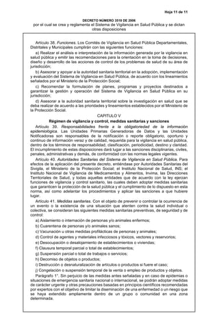 Hoja 11 de 11
DECRETO NÚMERO 3518 DE 2006
por el cual se crea y reglamenta el Sistema de Vigilancia en Salud Pública y se dictan
otras disposiciones
Artículo 38. Funciones. Los Comités de Vigilancia en Salud Pública Departamentales,
Distritales y Municipales cumplirán con las siguientes funciones:
a) Realizar el análisis e interpretación de la información generada por la vigilancia en
salud pública y emitir las recomendaciones para la orientación en la toma de decisiones,
diseño y desarrollo de las acciones de control de los problemas de salud de su área de
jurisdicción;
b) Asesorar y apoyar a la autoridad sanitaria territorial en la adopción, implementación
y evaluación del Sistema de Vigilancia en Salud Pública, de acuerdo con los lineamientos
señalados por el Ministerio de la Protección Social;
c) Recomendar la formulación de planes, programas y proyectos destinados a
garantizar la gestión y operación del Sistema de Vigilancia en Salud Pública en su
jurisdicción;
d) Asesorar a la autoridad sanitaria territorial sobre la investigación en salud que se
deba realizar de acuerdo a las prioridades y lineamientos establecidos por el Ministerio de
la Protección Social.
CAPITULO V
Régimen de vigilancia y control, medidas sanitarias y sanciones
Artículo 39. Responsabilidades frente a la obligatoriedad de la información
epidemiológica. Las Unidades Primarias Generadoras de Datos y las Unidades
Notificadoras son responsables de la notificación o reporte obligatorio, oportuno y
continuo de información veraz y de calidad, requerida para la vigilancia en salud pública,
dentro de los términos de responsabilidad, clasificación, periodicidad, destino y claridad.
El incumplimiento de estas disposiciones dará lugar a las sanciones disciplinarias, civiles,
penales, administrativas y demás, de conformidad con las normas legales vigentes.
Artículo 40. Autoridades Sanitarias del Sistema de Vigilancia en Salud Pública. Para
efectos de la aplicación del presente decreto, entiéndase por Autoridades Sanitarias del
Sivigila, el Ministerio de la Protección Social; el Instituto Nacional de Salud, INS; el
Instituto Nacional de Vigilancia de Medicamentos y Alimentos, Invima, las Direcciones
Territoriales de Salud, y todas aquellas entidades que de acuerdo con la ley ejerzan
funciones de vigilancia y control sanitario, las cuales deben adoptar medidas sanitarias
que garanticen la protección de la salud pública y el cumplimiento de lo dispuesto en esta
norma, así como adelantar los procedimientos y aplicar las sanciones a que hubiere
lugar.
Artículo 41. Medidas sanitarias. Con el objeto de prevenir o controlar la ocurrencia de
un evento o la existencia de una situación que atenten contra la salud individual o
colectiva, se consideran las siguientes medidas sanitarias preventivas, de seguridad y de
control:
a) Aislamiento o internación de personas y/o animales enfermos;
b) Cuarentena de personas y/o animales sanos;
c) Vacunación u otras medidas profilácticas de personas y animales;
d) Control de agentes y materiales infecciosos y tóxicos, vectores y reservorios;
e) Desocupación o desalojamiento de establecimientos o viviendas;
f) Clausura temporal parcial o total de establecimientos;
g) Suspensión parcial o total de trabajos o servicios;
h) Decomiso de objetos o productos;
i) Destrucción o desnaturalización de artículos o productos si fuere el caso;
j) Congelación o suspensión temporal de la venta o empleo de productos y objetos.
Parágrafo 1°. Sin perjuicio de las medidas antes señaladas y en caso de epidemias o
situaciones de emergencia sanitaria nacional o internacional, se podrán adoptar medidas
de carácter urgente y otras precauciones basadas en principios científicos recomendadas
por expertos con el objetivo de limitar la diseminación de una enfermedad o un riesgo que
se haya extendido ampliamente dentro de un grupo o comunidad en una zona
determinada.
 