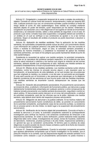 Hoja 13 de 13
DECRETO NÚMERO 3518 DE 2006
por el cual se crea y reglamenta el Sistema de Vigilancia en Salud Pública y se dictan
otras disposiciones
Artículo 51. Congelación o suspensión temporal de la venta o empleo de productos y
objetos. Consiste en colocar fuera del comercio, temporalmente y hasta por sesenta (60)
días, cualquier producto cuyo uso, en condiciones normales, pueda constituir un factor de
riesgo desde el punto de vista epidemiológico. Esta medida se cumplirá mediante
depósito dejado en poder del tenedor, quien responderá por los bienes. Ordenada la
congelación se practicarán una o más diligencias en los lugares en donde se encontraren
existencias y se colocarán bandas, sellos u otras señales de seguridad, si es el caso. El
producto cuya venta o empleo haya sido suspendido o congelado deberá ser sometido a
un análisis en el cual se verifique si sus condiciones se ajustan o no a las normas
sanitarias. Según el resultado del análisis el producto se podrá decomisar o devolver a
los interesados.
Artículo 52. Aplicación de medidas sanitarias. Para la aplicación de las medidas
sanitarias, las autoridades competentes podrán actuar de oficio, por conocimiento directo
o por información de cualquier persona o de parte del interesado. Una vez conocido el
hecho o recibida la información, según el caso, la autoridad sanitaria procederá a
evaluarlos de manera inmediata y a establecer la necesidad de aplicar las medidas
sanitarias pertinentes, con base en los peligros que pueda representar desde el punto de
vista epidemiológico.
Establecida la necesidad de aplicar una medida sanitaria, la autoridad competente,
con base en la naturaleza del problema sanitario específico, en la incidencia que tiene
sobre la salud individual o colectiva y los hechos que origina la violación de las normas
sanitarias, aplicará aquella que corresponda al caso. Aplicada una medida sanitaria se
procederá inmediatamente a iniciar el procedimiento sancionatorio.
Artículo 53. Efectos de las medidas sanitarias. Las medidas sanitarias surten efectos
inmediatos, contra las mismas no procede recurso alguno y solo requieren para su
formalización, el levantamiento de acta detallada, en la cual consten las circunstancias
que han originado la medida y su duración, si es del caso, la cual podrá ser prorrogada.
El acta será suscrita por el funcionario y las personas que intervengan en la diligencia
dejando constancia de las sanciones en que incurra quien viole las medidas impuestas.
Las medidas sanitarias se levantarán cuando desaparezcan las causas que las
originaron.
Artículo 54. Iniciación del procedimiento sancionatorio. El procedimiento sancionatorio
se iniciará de oficio, a solicitud o información de funcionario público, por denuncia o queja
debidamente fundamentada presentada por cualquier persona o como consecuencia de
haberse tomado previamente una medida sanitaria de prevención, seguridad o control en
salud pública. El denunciante podrá intervenir en el curso del procedimiento, a solicitud
de autoridad competente, para dar los informes que se le pidan. Aplicada una medida
sanitaria, esta deberá obrar dentro del respectivo proceso sancionatorio.
Artículo 55. Obligación de denunciar a la justicia ordinaria. Si los hechos materia del
procedimiento sancionatorio fueren constitutivos de delito, se pondrán en conocimiento
de la autoridad competente, acompañando copia de las acciones surtidas. La existencia
de un proceso penal o de otra índole, no darán lugar a la suspensión del procedimiento
sancionatorio.
Artículo 56. Verificación de los hechos objeto del procedimiento. Conocido el hecho o
recibida la denuncia o el aviso, la autoridad competente ordenará la correspondiente
investigación para verificar los hechos o las omisiones constitutivas de infracción a las
disposiciones sanitarias. En orden a dicha verificación, podrán realizarse todas aquellas
diligencias tales como visitas, investigaciones de campo, tomas de muestras, exámenes
de laboratorio, mediciones, pruebas químicas o de otra índole, inspecciones sanitarias y
en general las que se consideren conducentes. El término para la práctica de estas
diligencias no podrá exceder de dos (2) meses contados a partir de la fecha de iniciación
de la correspondiente investigación.
Artículo 57. Cesación del procedimiento. Cuando la autoridad competente encuentre
que aparece plenamente comprobado que el hecho investigativo no ha existido, que el
presunto infractor no lo cometió, que las disposiciones legales de carácter sanitario no lo
consideran como violación o que el procedimiento sancionatorio no podía iniciarse o
 