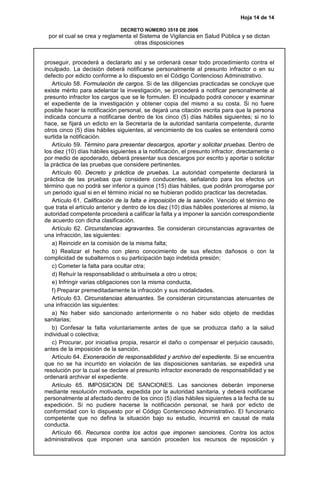 Hoja 14 de 14
DECRETO NÚMERO 3518 DE 2006
por el cual se crea y reglamenta el Sistema de Vigilancia en Salud Pública y se dictan
otras disposiciones
proseguir, procederá a declararlo así y se ordenará cesar todo procedimiento contra el
inculpado. La decisión deberá notificarse personalmente al presunto infractor o en su
defecto por edicto conforme a lo dispuesto en el Código Contencioso Administrativo.
Artículo 58. Formulación de cargos. Si de las diligencias practicadas se concluye que
existe mérito para adelantar la investigación, se procederá a notificar personalmente al
presunto infractor los cargos que se le formulen. El inculpado podrá conocer y examinar
el expediente de la investigación y obtener copia del mismo a su costa. Si no fuere
posible hacer la notificación personal, se dejará una citación escrita para que la persona
indicada concurra a notificarse dentro de los cinco (5) días hábiles siguientes; si no lo
hace, se fijará un edicto en la Secretaría de la autoridad sanitaria competente, durante
otros cinco (5) días hábiles siguientes, al vencimiento de los cuales se entenderá como
surtida la notificación.
Artículo 59. Término para presentar descargos, aportar y solicitar pruebas. Dentro de
los diez (10) días hábiles siguientes a la notificación, el presunto infractor, directamente o
por medio de apoderado, deberá presentar sus descargos por escrito y aportar o solicitar
la práctica de las pruebas que considere pertinentes.
Artículo 60. Decreto y práctica de pruebas. La autoridad competente declarará la
práctica de las pruebas que considere conducentes, señalando para los efectos un
término que no podrá ser inferior a quince (15) días hábiles, que podrán prorrogarse por
un periodo igual si en el término inicial no se hubieran podido practicar las decretadas.
Artículo 61. Calificación de la falta e imposición de la sanción. Vencido el término de
que trata el artículo anterior y dentro de los diez (10) días hábiles posteriores al mismo, la
autoridad competente procederá a calificar la falta y a imponer la sanción correspondiente
de acuerdo con dicha clasificación.
Artículo 62. Circunstancias agravantes. Se consideran circunstancias agravantes de
una infracción, las siguientes:
a) Reincidir en la comisión de la misma falta;
b) Realizar el hecho con pleno conocimiento de sus efectos dañosos o con la
complicidad de subalternos o su participación bajo indebida presión;
c) Cometer la falta para ocultar otra;
d) Rehuír la responsabilidad o atribuírsela a otro u otros;
e) Infringir varias obligaciones con la misma conducta,
f) Preparar premeditadamente la infracción y sus modalidades.
Artículo 63. Circunstancias atenuantes. Se consideran circunstancias atenuantes de
una infracción las siguientes:
a) No haber sido sancionado anteriormente o no haber sido objeto de medidas
sanitarias;
b) Confesar la falta voluntariamente antes de que se produzca daño a la salud
individual o colectiva;
c) Procurar, por iniciativa propia, resarcir el daño o compensar el perjuicio causado,
antes de la imposición de la sanción.
Artículo 64. Exoneración de responsabilidad y archivo del expediente. Si se encuentra
que no se ha incurrido en violación de las disposiciones sanitarias, se expedirá una
resolución por la cual se declare al presunto infractor exonerado de responsabilidad y se
ordenará archivar el expediente.
Artículo 65. IMPOSICION DE SANCIONES. Las sanciones deberán imponerse
mediante resolución motivada, expedida por la autoridad sanitaria, y deberá notificarse
personalmente al afectado dentro de los cinco (5) días hábiles siguientes a la fecha de su
expedición. Si no pudiere hacerse la notificación personal, se hará por edicto de
conformidad con lo dispuesto por el Código Contencioso Administrativo. El funcionario
competente que no defina la situación bajo su estudio, incurrirá en causal de mala
conducta.
Artículo 66. Recursos contra los actos que imponen sanciones. Contra los actos
administrativos que imponen una sanción proceden los recursos de reposición y
 
