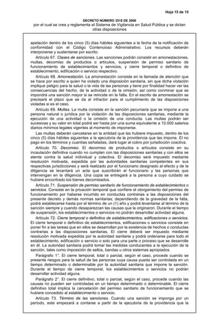 Hoja 15 de 15
DECRETO NÚMERO 3518 DE 2006
por el cual se crea y reglamenta el Sistema de Vigilancia en Salud Pública y se dictan
otras disposiciones
apelación dentro de los cinco (5) días hábiles siguientes a la fecha de la notificación de
conformidad con el Código Contencioso Administrativo. Los recursos deberán
interponerse y sustentarse por escrito.
Artículo 67. Clases de sanciones. Las sanciones podrán consistir en amonestaciones,
multas, decomiso de productos o artículos, suspensión de permiso sanitario de
funcionamiento de establecimientos y servicios, y cierre temporal o definitivo de
establecimiento, edificación o servicio respectivo.
Artículo 68. Amonestación. La amonestación consiste en la llamada de atención que
se hace por escrito a quien ha violado una disposición sanitaria, sin que dicha violación
implique peligro para la salud o la vida de las personas y tiene por finalidad hacer ver las
consecuencias del hecho, de la actividad o de la omisión, así como conminar que se
impondrá una sanción mayor si se reincide en la falta. En el escrito de amonestación se
precisará el plazo que se da al infractor para el cumplimiento de las disposiciones
violadas si es el caso.
Artículo 69. Multas. La multa consiste en la sanción pecuniaria que se impone a una
persona natural o jurídica por la violación de las disposiciones sanitarias, mediante la
ejecución de una actividad o la omisión de una conducta. Las multas podrán ser
sucesivas y su valor en total podrá ser hasta por una suma equivalente a 10.000 salarios
diarios mínimos legales vigentes al momento de imponerse.
Las multas deberán cancelarse en la entidad que las hubiere impuesto, dentro de los
cinco (5) días hábiles siguientes a la ejecutoria de la providencia que las impone. El no
pago en los términos y cuantías señaladas, dará lugar al cobro por jurisdicción coactiva.
Artículo 70. Decomiso. El decomiso de productos o artículos consiste en su
incautación definitiva cuando no cumplan con las disposiciones sanitarias y con ellos se
atente contra la salud individual y colectiva. El decomiso será impuesto mediante
resolución motivada, expedida por las autoridades sanitarias competentes en sus
respectivas jurisdicciones y será realizado por el funcionario designado al efecto y de la
diligencia se levantará un acta que suscribirán el funcionario y las personas que
intervengan en la diligencia. Una copia se entregará a la persona a cuyo cuidado se
hubiere encontrado los bienes decomisados.
Artículo 71. Suspensión de permiso sanitario de funcionamiento de establecimientos o
servicios. Consiste en la privación temporal que confiere el otorgamiento del permiso de
funcionamiento por haberse incurrido en conductas contrarias a las disposiciones del
presente decreto y demás normas sanitarias; dependiendo de la gravedad de la falta,
podrá establecerse hasta por el término de un (1) año y podrá levantarse al término de la
sanción siempre y cuando desaparezcan las causas que la originaron. Durante el tiempo
de suspensión, los establecimientos o servicios no podrán desarrollar actividad alguna.
Artículo 72. Cierre temporal o definitivo de establecimientos, edificaciones o servicios.
El cierre temporal o definitivo de establecimientos, edificaciones o servicios consiste en
poner fin a las tareas que en ellos se desarrollan por la existencia de hechos o conductas
contrarias a las disposiciones sanitarias. El cierre deberá ser impuesto mediante
resolución motivada expedida por la autoridad sanitaria y podrá ordenarse para todo el
establecimiento, edificación o servicio o solo para una parte o proceso que se desarrolle
en él. La autoridad sanitaria podrá tomar las medidas conducentes a la ejecución de la
sanción, tales como imposición de sellos, bandas u otros sistemas apropiados.
Parágrafo 1°. El cierre temporal, total o parcial, según el caso, procede cuando se
presente riesgos para la salud de las personas cuya causa pueda ser controlada en un
tiempo determinado o determinable por la autoridad sanitaria que impone la sanción.
Durante el tiempo de cierre temporal, los establecimientos o servicios no podrán
desarrollar actividad alguna.
Parágrafo 2°. El cierre definitivo, total o parcial, según el caso, procede cuando las
causas no pueden ser controladas en un tiempo determinado o determinable. El cierre
definitivo total implica la cancelación del permiso sanitario de funcionamiento que se
hubiere concedido al establecimiento o servicio.
Artículo 73. Término de las sanciones. Cuando una sanción se imponga por un
período, este empezará a contarse a partir de la ejecutoria de la providencia que la
 