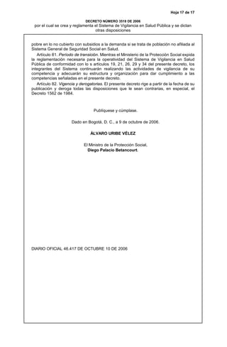 Hoja 17 de 17
DECRETO NÚMERO 3518 DE 2006
por el cual se crea y reglamenta el Sistema de Vigilancia en Salud Pública y se dictan
otras disposiciones
pobre en lo no cubierto con subsidios a la demanda si se trata de población no afiliada al
Sistema General de Seguridad Social en Salud.
Artículo 81. Período de transición. Mientras el Ministerio de la Protección Social expida
la reglamentación necesaria para la operatividad del Sistema de Vigilancia en Salud
Pública de conformidad con lo s artículos 19, 21, 26, 29 y 34 del presente decreto, los
integrantes del Sistema continuarán realizando las actividades de vigilancia de su
competencia y adecuarán su estructura y organización para dar cumplimiento a las
competencias señaladas en el presente decreto.
Artículo 82. Vigencia y derogatorias. El presente decreto rige a partir de la fecha de su
publicación y deroga todas las disposiciones que le sean contrarias, en especial, el
Decreto 1562 de 1984.
Publíquese y cúmplase.
Dado en Bogotá, D. C., a 9 de octubre de 2006.
ÁLVARO URIBE VÉLEZ
El Ministro de la Protección Social,
Diego Palacio Betancourt.
DIARIO OFICIAL 46.417 DE OCTUBRE 10 DE 2006
 