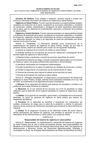 Hoja 3 de 3
DECRETO NÚMERO 3518 DE 2006
por el cual se crea y reglamenta el Sistema de Vigilancia en Salud Pública y se dictan
otras disposiciones
Usuarios del Sistema. Toda entidad e institución, persona natural o jurídica que
provea y/o demande información del Sistema de Vigilancia en Salud Pública.
Vigilancia en Salud Pública. Función esencial asociada a la responsabilidad estatal y
ciudadana de protección de la salud, consistente en el proceso sistemático y constante
de recolección, análisis, interpretación y divulgación de datos específicos relacionados
con la salud, para su utilización en la planificación, ejecución y evaluación de la práctica
en salud pública.
Vigilancia y Control Sanitario. Función esencial asociada a la responsabilidad estatal
y ciudadana de protección de la salud, consistente en el proceso sistemático y constante
de inspección, vigilancia y control del cumplimiento de normas y procesos para asegurar
una adecuada situación sa nitaria y de seguridad de todas las actividades que tienen
relación con la salud humana.
Artículo 4°. Finalidades. La información obtenida como consecuencia de la
implementación del Sistema de Vigilancia en Salud Pública, Sivigila, de que trata el
presente decreto, deberá ser utilizada para cumplir con las siguientes finalidades:
a) Estimar la magnitud de los eventos de interés en salud pública;
b) Detectar cambios en los patrones de ocurrencia, distribución y propagación de los
eventos objeto de vigilancia en salud pública;
c) Detectar brotes y epidemias y orientar las acciones específicas de control;
d) Identificar los factores de riesgo o factores protectores relacionados con los eventos
de interés en salud y los grupos poblacionales expuestos a dichos factores;
e) Identificar necesidades de investigación epidemiológica;
f) Facilitar la planificación en salud y la definición de medidas de prevención y control;
g) Facilitar el seguimiento y la evaluación de las intervenciones en salud;
h) Orientar las acciones para mejorar la calidad de los servicios de salud;
i) Orientar la formulación de políticas en salud pública.
Artículo 5°. Principios orientadores. La organización y funcionamiento del Sistema de
Vigilancia en Salud Pública, Sivigila, además de los postulados señalados en la Ley 100
de 1993, se fundamenta en los siguientes principios orientadores:
a) Eficacia. Es la capacidad del sistema para alcanzar los resultados y contribuir a la
protección de la salud individual y/o colectiva;
b) Eficiencia. Es el uso racional de los recursos con el fin de garantizar su mejor
utilización para la obtención de los mejores resultados en materia de vigilancia en salud
pública;
c) Calidad. Es la garantía de veracidad, oportunidad y confiabilidad de la información
generada, en todos los procesos de vigilancia en salud pública que realicen los
integrantes del Sistema;
d) Previsión. Es la capacidad de identificar y caracterizar con anticipación, las
posibles condiciones de riesgo para la salud de la población y orientar la aplicación
oportuna de las acciones de intervención requeridas para preservar la salud individual y/o
colectiva;
e) Unidad. Es la integración funcional de los diferentes niveles del sector salud y
demás participantes del sistema de vigilancia, que permiten la operación en red y la
articulación de las intervenciones en salud pública, con unidad de criterio.
CAPITULO II
Responsables del sistema de vigilancia en salud pública
Artículo 6°. Responsables. La implementación y desarrollo del Sistema de Vigilancia
de Salud Pública que se crea a través del presente decreto, será responsabilidad del
Ministerio de la Protección Social, los Institutos Nacional de Salud, INS y de Vigilancia de
Medicamentos y Alimentos, Invima, las Direcciones Departamentales, Distritales y
municipales de Salud, las Entidades Administradoras de Planes de Beneficios de Salud,
 