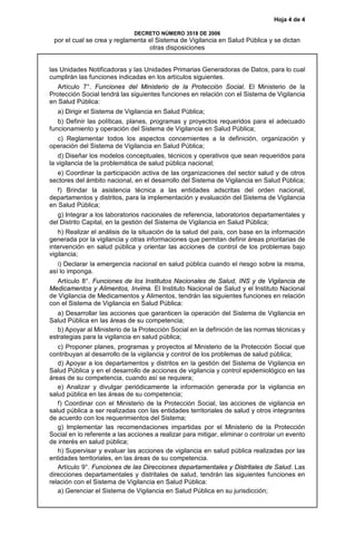 Hoja 4 de 4
DECRETO NÚMERO 3518 DE 2006
por el cual se crea y reglamenta el Sistema de Vigilancia en Salud Pública y se dictan
otras disposiciones
las Unidades Notificadoras y las Unidades Primarias Generadoras de Datos, para lo cual
cumplirán las funciones indicadas en los artículos siguientes.
Artículo 7°. Funciones del Ministerio de la Protección Social. El Ministerio de la
Protección Social tendrá las siguientes funciones en relación con el Sistema de Vigilancia
en Salud Pública:
a) Dirigir el Sistema de Vigilancia en Salud Pública;
b) Definir las políticas, planes, programas y proyectos requeridos para el adecuado
funcionamiento y operación del Sistema de Vigilancia en Salud Pública;
c) Reglamentar todos los aspectos concernientes a la definición, organización y
operación del Sistema de Vigilancia en Salud Pública;
d) Diseñar los modelos conceptuales, técnicos y operativos que sean requeridos para
la vigilancia de la problemática de salud pública nacional;
e) Coordinar la participación activa de las organizaciones del sector salud y de otros
sectores del ámbito nacional, en el desarrollo del Sistema de Vigilancia en Salud Pública;
f) Brindar la asistencia técnica a las entidades adscritas del orden nacional,
departamentos y distritos, para la implementación y evaluación del Sistema de Vigilancia
en Salud Pública;
g) Integrar a los laboratorios nacionales de referencia, laboratorios departamentales y
del Distrito Capital, en la gestión del Sistema de Vigilancia en Salud Pública;
h) Realizar el análisis de la situación de la salud del país, con base en la información
generada por la vigilancia y otras informaciones que permitan definir áreas prioritarias de
intervención en salud pública y orientar las acciones de control de los problemas bajo
vigilancia;
i) Declarar la emergencia nacional en salud pública cuando el riesgo sobre la misma,
así lo imponga.
Artículo 8°. Funciones de los Institutos Nacionales de Salud, INS y de Vigilancia de
Medicamentos y Alimentos, Invima. El Instituto Nacional de Salud y el Instituto Nacional
de Vigilancia de Medicamentos y Alimentos, tendrán las siguientes funciones en relación
con el Sistema de Vigilancia en Salud Pública:
a) Desarrollar las acciones que garanticen la operación del Sistema de Vigilancia en
Salud Pública en las áreas de su competencia;
b) Apoyar al Ministerio de la Protección Social en la definición de las normas técnicas y
estrategias para la vigilancia en salud pública;
c) Proponer planes, programas y proyectos al Ministerio de la Protección Social que
contribuyan al desarrollo de la vigilancia y control de los problemas de salud pública;
d) Apoyar a los departamentos y distritos en la gestión del Sistema de Vigilancia en
Salud Pública y en el desarrollo de acciones de vigilancia y control epidemiológico en las
áreas de su competencia, cuando así se requiera;
e) Analizar y divulgar periódicamente la información generada por la vigilancia en
salud pública en las áreas de su competencia;
f) Coordinar con el Ministerio de la Protección Social, las acciones de vigilancia en
salud pública a ser realizadas con las entidades territoriales de salud y otros integrantes
de acuerdo con los requerimientos del Sistema;
g) Implementar las recomendaciones impartidas por el Ministerio de la Protección
Social en lo referente a las acciones a realizar para mitigar, eliminar o controlar un evento
de interés en salud pública;
h) Supervisar y evaluar las acciones de vigilancia en salud pública realizadas por las
entidades territoriales, en las áreas de su competencia.
Artículo 9°. Funciones de las Direcciones departamentales y Distritales de Salud. Las
direcciones departamentales y distritales de salud, tendrán las siguientes funciones en
relación con el Sistema de Vigilancia en Salud Pública:
a) Gerenciar el Sistema de Vigilancia en Salud Pública en su jurisdicción;
 