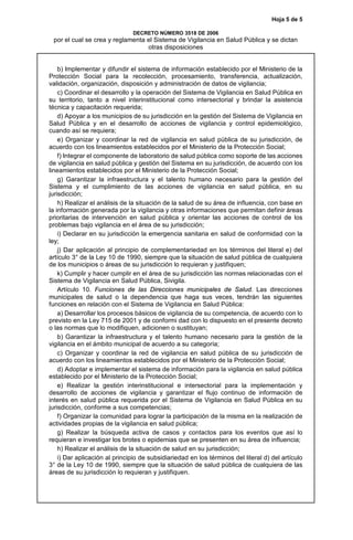 Hoja 5 de 5
DECRETO NÚMERO 3518 DE 2006
por el cual se crea y reglamenta el Sistema de Vigilancia en Salud Pública y se dictan
otras disposiciones
b) Implementar y difundir el sistema de información establecido por el Ministerio de la
Protección Social para la recolección, procesamiento, transferencia, actualización,
validación, organización, disposición y administración de datos de vigilancia;
c) Coordinar el desarrollo y la operación del Sistema de Vigilancia en Salud Pública en
su territorio, tanto a nivel interinstitucional como intersectorial y brindar la asistencia
técnica y capacitación requerida;
d) Apoyar a los municipios de su jurisdicción en la gestión del Sistema de Vigilancia en
Salud Pública y en el desarrollo de acciones de vigilancia y control epidemiológico,
cuando así se requiera;
e) Organizar y coordinar la red de vigilancia en salud pública de su jurisdicción, de
acuerdo con los lineamientos establecidos por el Ministerio de la Protección Social;
f) Integrar el componente de laboratorio de salud pública como soporte de las acciones
de vigilancia en salud pública y gestión del Sistema en su jurisdicción, de acuerdo con los
lineamientos establecidos por el Ministerio de la Protección Social;
g) Garantizar la infraestructura y el talento humano necesario para la gestión del
Sistema y el cumplimiento de las acciones de vigilancia en salud pública, en su
jurisdicción;
h) Realizar el análisis de la situación de la salud de su área de influencia, con base en
la información generada por la vigilancia y otras informaciones que permitan definir áreas
prioritarias de intervención en salud pública y orientar las acciones de control de los
problemas bajo vigilancia en el área de su jurisdicción;
i) Declarar en su jurisdicción la emergencia sanitaria en salud de conformidad con la
ley;
j) Dar aplicación al principio de complementariedad en los términos del literal e) del
artículo 3° de la Ley 10 de 1990, siempre que la situación de salud pública de cualquiera
de los municipios o áreas de su jurisdicción lo requieran y justifiquen;
k) Cumplir y hacer cumplir en el área de su jurisdicción las normas relacionadas con el
Sistema de Vigilancia en Salud Pública, Sivigila.
Artículo 10. Funciones de las Direcciones municipales de Salud. Las direcciones
municipales de salud o la dependencia que haga sus veces, tendrán las siguientes
funciones en relación con el Sistema de Vigilancia en Salud Pública:
a) Desarrollar los procesos básicos de vigilancia de su competencia, de acuerdo con lo
previsto en la Ley 715 de 2001 y de conformi dad con lo dispuesto en el presente decreto
o las normas que lo modifiquen, adicionen o sustituyan;
b) Garantizar la infraestructura y el talento humano necesario para la gestión de la
vigilancia en el ámbito municipal de acuerdo a su categoría;
c) Organizar y coordinar la red de vigilancia en salud pública de su jurisdicción de
acuerdo con los lineamientos establecidos por el Ministerio de la Protección Social;
d) Adoptar e implementar el sistema de información para la vigilancia en salud pública
establecido por el Ministerio de la Protección Social;
e) Realizar la gestión interinstitucional e intersectorial para la implementación y
desarrollo de acciones de vigilancia y garantizar el flujo continuo de información de
interés en salud pública requerida por el Sistema de Vigilancia en Salud Pública en su
jurisdicción, conforme a sus competencias;
f) Organizar la comunidad para lograr la participación de la misma en la realización de
actividades propias de la vigilancia en salud pública;
g) Realizar la búsqueda activa de casos y contactos para los eventos que así lo
requieran e investigar los brotes o epidemias que se presenten en su área de influencia;
h) Realizar el análisis de la situación de salud en su jurisdicción;
i) Dar aplicación al principio de subsidiariedad en los términos del literal d) del artículo
3° de la Ley 10 de 1990, siempre que la situación de salud pública de cualquiera de las
áreas de su jurisdicción lo requieran y justifiquen.
 