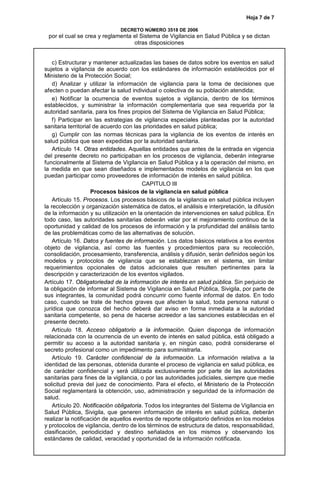 Hoja 7 de 7
DECRETO NÚMERO 3518 DE 2006
por el cual se crea y reglamenta el Sistema de Vigilancia en Salud Pública y se dictan
otras disposiciones
c) Estructurar y mantener actualizadas las bases de datos sobre los eventos en salud
sujetos a vigilancia de acuerdo con los estándares de información establecidos por el
Ministerio de la Protección Social;
d) Analizar y utilizar la información de vigilancia para la toma de decisiones que
afecten o puedan afectar la salud individual o colectiva de su población atendida;
e) Notificar la ocurrencia de eventos sujetos a vigilancia, dentro de los términos
establecidos, y suministrar la información complementaria que sea requerida por la
autoridad sanitaria, para los fines propios del Sistema de Vigilancia en Salud Pública;
f) Participar en las estrategias de vigilancia especiales planteadas por la autoridad
sanitaria territorial de acuerdo con las prioridades en salud pública;
g) Cumplir con las normas técnicas para la vigilancia de los eventos de interés en
salud pública que sean expedidas por la autoridad sanitaria.
Artículo 14. Otras entidades. Aquellas entidades que antes de la entrada en vigencia
del presente decreto no participaban en los procesos de vigilancia, deberán integrarse
funcionalmente al Sistema de Vigilancia en Salud Pública y a la operación del mismo, en
la medida en que sean diseñados e implementados modelos de vigilancia en los que
puedan participar como proveedores de información de interés en salud pública.
CAPITULO III
Procesos básicos de la vigilancia en salud pública
Artículo 15. Procesos. Los procesos básicos de la vigilancia en salud pública incluyen
la recolección y organización sistemática de datos, el análisis e interpretación, la difusión
de la información y su utilización en la orientación de intervenciones en salud pública. En
todo caso, las autoridades sanitarias deberán velar por el mejoramiento continuo de la
oportunidad y calidad de los procesos de información y la profundidad del análisis tanto
de las problemáticas como de las alternativas de solución.
Artículo 16. Datos y fuentes de información. Los datos básicos relativos a los eventos
objeto de vigilancia, así como las fuentes y procedimientos para su recolección,
consolidación, procesamiento, transferencia, análisis y difusión, serán definidos según los
modelos y protocolos de vigilancia que se establezcan en el sistema, sin limitar
requerimientos opcionales de datos adicionales que resulten pertinentes para la
descripción y caracterización de los eventos vigilados.
Artículo 17. Obligatoriedad de la información de interés en salud pública. Sin perjuicio de
la obligación de informar al Sistema de Vigilancia en Salud Pública, Sivigila, por parte de
sus integrantes, la comunidad podrá concurrir como fuente informal de datos. En todo
caso, cuando se trate de hechos graves que afecten la salud, toda persona natural o
jurídica que conozca del hecho deberá dar aviso en forma inmediata a la autoridad
sanitaria competente, so pena de hacerse acreedor a las sanciones establecidas en el
presente decreto.
Artículo 18. Acceso obligatorio a la información. Quien disponga de información
relacionada con la ocurrencia de un evento de interés en salud pública, está obligado a
permitir su acceso a la autoridad sanitaria y, en ningún caso, podrá considerarse el
secreto profesional como un impedimento para suministrarla.
Artículo 19. Carácter confidencial de la información. La información relativa a la
identidad de las personas, obtenida durante el proceso de vigilancia en salud pública, es
de carácter confidencial y será utilizada exclusivamente por parte de las autoridades
sanitarias para fines de la vigilancia, o por las autoridades judiciales, siempre que medie
solicitud previa del juez de conocimiento. Para el efecto, el Ministerio de la Protección
Social reglamentará la obtención, uso, administración y seguridad de la información de
salud.
Artículo 20. Notificación obligatoria. Todos los integrantes del Sistema de Vigilancia en
Salud Pública, Sivigila, que generen información de interés en salud pública, deberán
realizar la notificación de aquellos eventos de reporte obligatorio definidos en los modelos
y protocolos de vigilancia, dentro de los términos de estructura de datos, responsabilidad,
clasificación, periodicidad y destino señalados en los mismos y observando los
estándares de calidad, veracidad y oportunidad de la información notificada.
 