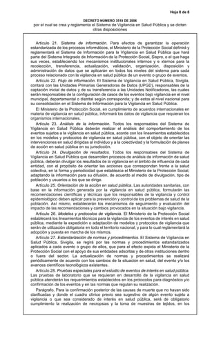 Hoja 8 de 8
DECRETO NÚMERO 3518 DE 2006
por el cual se crea y reglamenta el Sistema de Vigilancia en Salud Pública y se dictan
otras disposiciones
Artículo 21. Sistema de información. Para efectos de garantizar la operación
estandarizada de los procesos informáticos, el Ministerio de la Protección Social definirá y
reglamentará el Sistema de Información para la Vigilancia en Salud Pública que hará
parte del Sistema Integrado de Información de la Protección Social, Sispro, o el que haga
sus veces, estableciendo los mecanismos institucionales internos y e xternos para la
recolección, transferencia, actualización, validación, organización, disposición y
administración de datos que se aplicarán en todos los niveles del sistema para cada
proceso relacionado con la vigilancia en salud pública de un evento o grupo de eventos.
Artículo 22. Flujo de información. El Sistema de Vigilancia en Salud Pública, Sivigila,
contará con las Unidades Primarias Generadoras de Datos (UPGD), responsables de la
captación inicial de datos y de su transferencia a las Unidades Notificadoras, las cuales
serán responsables de la configuración de casos de los eventos bajo vigilancia en el nivel
municipal, departamental o distrital según corresponda; y de estos al nivel nacional para
su consolidación en el Sistema de Información para la Vigilancia en Salud Pública.
El Ministerio de la Protección Social, en cumplimiento de acuerdos internacionales en
materia de vigilancia en salud pública, informará los datos de vigilancia que requieran los
organismos internacionales.
Artículo 23. Análisis de la información. Todos los responsables del Sistema de
Vigilancia en Salud Pública deberán realizar el análisis del comportamiento de los
eventos sujetos a la vigilancia en salud pública, acorde con los lineamientos establecidos
en los modelos y protocolos de vigilancia en salud pública, con el objeto de orientar las
intervenciones en salud dirigidas al individuo y a la colectividad y la formulación de planes
de acción en salud pública en su jurisdicción.
Artículo 24. Divulgación de resultados. Todos los responsables del Sistema de
Vigilancia en Salud Pública que desarrollen procesos de análisis de información de salud
pública, deberán divulgar los resultados de la vigilancia en el ámbito de influencia de cada
entidad, con el propósito de orientar las acciones que correspondan frente a la salud
colectiva, en la forma y periodicidad que establezca el Ministerio de la Protección Social,
adaptando la información para su difusión, de acuerdo al medio de divulgación, tipo de
población y usuarios a los que se dirige.
Artículo 25. Orientación de la acción en salud pública. Las autoridades sanitarias, con
base en la información generada por la vigilancia en salud pública, formularán las
recomendaciones científicas y técnicas que los responsables de la vigilancia y control
epidemiológico deben aplicar para la prevención y control de los problemas de salud de la
población. Así mismo, establecerán los mecanismos de seguimiento y evaluación del
impacto de las recomendaciones y cambios provocados en la situación bajo vigilancia.
Artículo 26. Modelos y protocolos de vigilancia. El Ministerio de la Protección Social
establecerá los lineamientos técnicos para la vigilancia de los eventos de interés en salud
pública, mediante la expedición o adaptación de modelos y protocolos de vigilancia que
serán de utilización obligatoria en todo el territorio nacional, y para lo cual reglamentará la
adopción y puesta en marcha de los mismos.
Artículo 27. Estandarización de normas y procedimientos. El Sistema de Vigilancia en
Salud Pública, Sivigila, se regirá por las normas y procedimientos estandarizados
aplicados a cada evento o grupo de ellos, que para el efecto expida el Ministerio de la
Protección Social con el apoyo de sus entidades adscritas y de otras instituciones dentro
o fuera del sector. La actualización de normas y procedimientos se realizará
periódicamente de acuerdo con los cambios de la situación en salud, del evento y/o los
avances científicos tecnológicos existentes.
Artículo 28. Pruebas especiales para el estudio de eventos de interés en salud pública.
Las pruebas de laboratorio que se requieran en desarrollo de la vigilancia en salud
pública atenderán los requerimientos establecidos en los protocolos para diagnóstico y/o
confirmación de los eventos y en las normas que regulan su realización.
Parágrafo. Para la confirmación posterior de las causas de muerte que no hayan sido
clarificadas y donde el cuadro clínico previo sea sugestivo de algún evento sujeto a
vigilancia o que sea considerado de interés en salud pública, será de obligatorio
cumplimiento la realización de necropsias y la toma de muestras de tejidos, en los
 