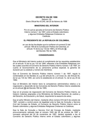 DECRETO 354 DE 1998
                                    (febrero 19)
                Diario Oficial No 43.245, del 25 de febrero de 1998

                           MINISTERIO DEL INTERIOR

              Por el cual se aprueba el Convenio de Derecho Público
              Interno número 1 de 1997, entre el Estado colombiano
                   y algunas Entidades Religiosas Cristianas no
                                    Católicas.

             EL PRESIDENTE DE LA REPUBLICA DE COLOMBIA,

            en uso de las facultades que le confieren el numeral 23 del
              artículo 189 de la Constitución Política de Colombia, el
                 artículo 15 de la Ley 133 de 1994 y el Artículo 15
                              del Decreto 782 de 1995,

                                 CONSIDERANDO:


Que el Ministerio del Interior evaluó el cumplimiento de los requisitos establecidos
en el artículo 15 de la Ley 133 de 1994, referente a las Entidades Religiosas con
las cuales suscribió el Convenio de Derecho Público Interno número 1 de 1997, en
cuanto al reconocimiento de su personería jurídica especial, la garantía de
duración por su estatuto y número de miembros;

Que el Convenio de Derecho Público Interno número 1 de 1997, regula lo
contemplado en los literales d) y g) del artículo 6o. y el inciso 2o. del Artículo 8o.
de la Ley 133 de 1994, así como lo establecido en el artículo 1o. de la Ley 25 de
1992;

Que el Ministerio del Interior tiene la competencia administrativa relativa a la
negociación y desarrollo de los Convenios de Derecho Público Interno establecida
en el artículo 15 del Decreto 782 de 1995;

Que en el proceso de negociación del Convenio de Derecho Público Interno, se
trataron materias asignadas a los Ministerios de Defensa Nacional, de Justicia y
del Derecho, de Educación y de Salud, requiriendo la asesoría de estos;

Que el señor Ministro del Interior, mediante oficio número 619 del 9 de octubre de
1997, sometió a control previo de legalidad ante la Sala de Consulta y Servicio
Civil del Consejo de Estado, el Convenio de Derecho Público Interno entre el
Estado colombiano y algunas Entidades Religiosas Cristianas no Católicas;

Que la Sala de Consulta y Servicio Civil del Consejo de Estado, mediante
pronunciamiento radicado bajo el número 1049 del 28 de octubre de 1997 y
concepto adicional del 24 de noviembre de 1997, declaró ajustado a ley el
Convenio de Derecho Público Interno entre el Estado colombiano y algunas
 