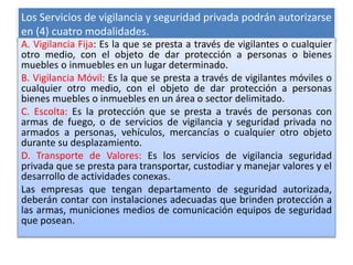 Los Servicios de vigilancia y seguridad privada podrán autorizarse
en (4) cuatro modalidades.
A. Vigilancia Fija: Es la que se presta a través de vigilantes o cualquier
otro medio, con el objeto de dar protección a personas o bienes
muebles o inmuebles en un lugar determinado.
B. Vigilancia Móvil: Es la que se presta a través de vigilantes móviles o
cualquier otro medio, con el objeto de dar protección a personas
bienes muebles o inmuebles en un área o sector delimitado.
C. Escolta: Es la protección que se presta a través de personas con
armas de fuego, o de servicios de vigilancia y seguridad privada no
armados a personas, vehículos, mercancías o cualquier otro objeto
durante su desplazamiento.
D. Transporte de Valores: Es los servicios de vigilancia seguridad
privada que se presta para transportar, custodiar y manejar valores y el
desarrollo de actividades conexas.
Las empresas que tengan departamento de seguridad autorizada,
deberán contar con instalaciones adecuadas que brinden protección a
las armas, municiones medios de comunicación equipos de seguridad
que posean.
 