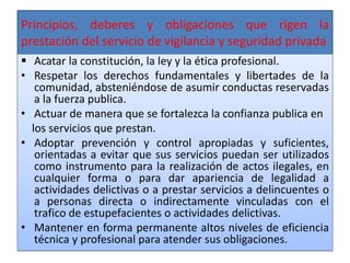 Principios, deberes y obligaciones que rigen la
prestación del servicio de vigilancia y seguridad privada
 Acatar la constitución, la ley y la ética profesional.
• Respetar los derechos fundamentales y libertades de la
comunidad, absteniéndose de asumir conductas reservadas
a la fuerza publica.
• Actuar de manera que se fortalezca la confianza publica en
los servicios que prestan.
• Adoptar prevención y control apropiadas y suficientes,
orientadas a evitar que sus servicios puedan ser utilizados
como instrumento para la realización de actos ilegales, en
cualquier forma o para dar apariencia de legalidad a
actividades delictivas o a prestar servicios a delincuentes o
a personas directa o indirectamente vinculadas con el
trafico de estupefacientes o actividades delictivas.
• Mantener en forma permanente altos niveles de eficiencia
técnica y profesional para atender sus obligaciones.
 