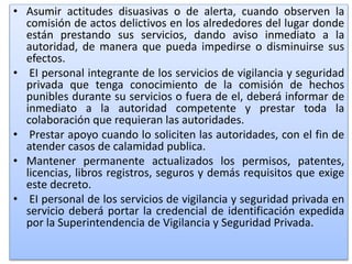 • Asumir actitudes disuasivas o de alerta, cuando observen la
comisión de actos delictivos en los alrededores del lugar donde
están prestando sus servicios, dando aviso inmediato a la
autoridad, de manera que pueda impedirse o disminuirse sus
efectos.
• EI personal integrante de los servicios de vigilancia y seguridad
privada que tenga conocimiento de la comisión de hechos
punibles durante su servicios o fuera de el, deberá informar de
inmediato a la autoridad competente y prestar toda la
colaboración que requieran las autoridades.
• Prestar apoyo cuando lo soliciten las autoridades, con el fin de
atender casos de calamidad publica.
• Mantener permanente actualizados los permisos, patentes,
licencias, libros registros, seguros y demás requisitos que exige
este decreto.
• EI personal de los servicios de vigilancia y seguridad privada en
servicio deberá portar la credencial de identificación expedida
por la Superintendencia de Vigilancia y Seguridad Privada.
 