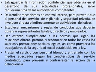 • Salvaguardar la información confidencial que obtenga en el
desarrollo de sus actividades profesionales, salvo
requerimientos de las autoridades competentes.
• Desarrollar mecanismos de control interno, para prevenir que
el personal del servicio de vigilancia y seguridad privada, se
involucre directa o indirectamente en actividades delictivas.
• Establecer mecanismos y reglas de conductas que deberán
observar representantes legales, directivos y empleados.
• Dar estricto cumplimiento a las normas que rigen las
relaciones obrero- patronal y reconocer en todos los casos los
salarios y prestaciones sociales legales, así como proveer a los
trabajadores de la seguridad social establecida en la ley.
• Prestar el servicio con personal idóneo y entrenado con los
medios adecuados según las características del servicio
contratado, para prevenir y contrarrestar la acción de la
delincuencia.
 