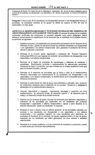 DECRETO NÚMEko : (; 6 de 2009 Hoja N°. 5
Continuación del Decreto "Por medio del cual se reglamenta la organización del servicio de apoyo pedagógico para la
atención de los estudiantes con discapacidad y con capacidades o con talentos excepcionales en el marco de la educación
inclusiva. "
---------------------------------------------------------------------------------------------------------------------------
Parágrafo 2: Para el caso de los estudiantes con discapacidad sensorial o con discapacidad motora, el
porcentaje de estudiantes incluidos en los grupos no deberá ser superior al 20% del total de
matriculados en cada grupo.
ARTÍCULO 10. RESPONSABILIDADES Y FUNCIONES GENERALES DEL PERSONAL DE
APOYO PEDAGÓGICO ACTUALMENTE VINCULADO. El personal de planta de las entidades
territoriales certificadas que actualmente se encuentre asignado como apoyo pedagógico deberá
dedicarse exclusivamente al cumplimiento de las funciones que se establecen en el presente decreto,
en particular las siguientes:
l. Establecer procesos y procedimientos de comunicación permanente con los docentes de los
diferentes niveles y grados de educación formal que atiendan estudiantes con discapacidad
o con capacidades o con talentos excepcionales para garantizar la prestación del servicio
educativo adecuado y pertinente.
2. Participar en la revisión, ajuste, seguImIento y evaluación del Proyecto Educativo
Institucional (FEI) en lo que respecta a la inclusión de la población con discapacidad o con
capacidades o con talentos excepcionales.
3. Participar en el diseño de propuestas de metodologías y didácticas de enseñanza y
aprendizaje, flexibilización curricular e implementación de adecuaciones pertinentes,
evaluación de logros y promoción, que sean avaladas por el consejo académico como guía
para los docentes de grado y de área.
4. Participar en el desarrollo de actividades que se lleven a cabo en el establecimiento
educativo relacionadas con caracterización de los estudiantes con discapacidad o con
capacidades o con talentos excepcionales, la sensibilización de la comunidad escolar y la
formación de docentes.
5. Gestionar la conformación de redes de apoyo socio-familiares y culturales para promover
las condiciones necesarias para el desarrollo de los procesos formativos y pedagógicos
adelantados en los establecimientos educativos.
6. Articular, intercambiar y compartir, experiencias, estrategias y experticia con otros
establecimientos de educación formal, de educación superior y de educación para el
trabajo y el desarrollo humano de la entidad territorial.
7. Elaborar con los docentes de grado y de área los protocolos para ejecución, seguimiento y
evaluación de las actividades que desarrollan con los estudiantes que presentan
discapacidad o capacidades o talentos excepcionales y apoyar a estos docentes en la
atención diferenciada cuando los estudiantes lo requieran.
8. Presentar al rector o director rural un informe semestral de las actividades realizadas con
docentes y con estudiantes con discapacidad o con capacidades o con talentos
excepcionales y los resultados logrados con estos estudiantes, para determinar las
propuestas de formación de los docentes, los ajustes organizacionales y el tipo de apoyos
requeridos por los estudiantes que deben gestionarse con otros sectores o entidades
especializadas.
9. Participar en el consejo académico y en las comisiones de evaluación y promoción, cuando
se traten temas que involucren estas poblaciones.
 