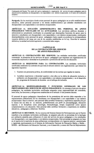 · ~ ..
DECRETO NUMERO
.- C· r'
..;¡ Ú O de 2009 Hoja N°. 6
Continuación del Decreto "Por medio del cual se reglamenta la organización del servicio de apoyo pedagógico para la
atención de los estudiantes con discapacidad y con capacidades o con talentos excepcionales en el marco de la educación
inclusiva. "
---------------------------------------------------------------------------------------------------------------------------
Parágrafo. En los municipios donde exista personal de apoyo pedagógico en un sólo establecimiento
educativo, dicho personal asesorará a los demás establecimientos que atiendan estudiantes con
discapacidad o con capacidades o con talentos excepcionales.
ARTÍCULO 11. SITUACIÓN ADMINISTRATIVA DEL PERSONAL DE APOYO
PEDAGÓGICO VINCULADO EN LA ACTUALIDAD. Los servidores públicos docentes o
administrativos actualmente nombrados en propiedad que desempeñan funciones de apoyo para la
atención a estudiantes con discapacidad o con capacidades o con talentos excepcionales, continuarán
desempeñándo1as como personal de apoyo pedagógico hasta cuando se produzca la correspondiente
vacancia definitiva del cargo por una de las causa1es establecidas en la Ley. Ocurrida la vacancia
definitiva, la entidad territorial suprimirá o convertirá tales cargos.
CAPÍTULO ID
DE LA CONTRATACIÓN DEL SERVICIO
DE APOYO PEDAGÓGICO
ARTÍCULO 12. CONTRATACIÓN DEL SERVICIO. Las entidades territoriales certificadas
contratarán la prestación de los servicios de apoyo pedagógico que requieran con organizaciones de
reconocida trayectoria e idoneidad en la prestación o promoción del servicio de educación.
ARTÍCULO 13. REQUISITOS PARA LA CONTRATACIÓN. Las entidades territoriales
certificadas celebrarán los contratos de que trata el artículo anterior con organizaciones que reúnan los
siguientes requisitos:
1. Cuenten con personería jurídica, de conformidad con las normas que regulan la materia.
2. Acrediten experiencia e idoneidad superior a dos años en la oferta de educación inclusiva a
población con discapacidad o con capacidades o con talentos excepcionales y en el desarrollo
de programas de formación de docentes con el enfoque de inclusión.
ARTÍCULO 14. RESPONSABILIDADES Y FUNCIONES GENERALES DE LOS
PRESTADORES DEL SERVICIO DE APOYO PEDAGÓGICO. Al contratar el servicio de apoyo
pedagógico, las entidades territoriales certificadas asignarán como responsabilidad del contratista,
entre otras, las funciones y obligaciones establecidas en el artículo 10 del presente decreto.
El personal de apoyo pedagógico dependiente de los prestadores del servicio debe responder a los
requerimientos diferenciales de los estudiantes con discapacidad o con capacidades o con talentos
excepcionales. Para 10 anterior, este personal debe acreditar formación y experiencia específica de por
10 menos dos (2) años en su atención, preferiblemente con perfil en psicopedagogía, educación
especial, o en disciplinas como psicología, fonoaudio10gía, terapia ocupacional como apoyos
complementarios a la educación. Este personal debe certificar formación y experiencia en modelos
educativos, pedagogías y didácticas flexibles.
ARTÍCULO 15.RECURSOS. De los recursos del Sistema General de Participaciones que la Nación ,~
transfiere a las entidades territoriales certificadas, se asignará cada año un porcentaje de la tipo10gía
por población atendida para cofinanciar el costo del servicio de apoyo pedagógico a los estudiantes
con discapacidad y con capacidades o con talentos excepcionales. Este porcentaje se asignará con base
en el reporte de la matrícula de estas poblaciones correspondiente a la vigencia anterior, caracterizada
y registrada oportunamente en el Sistema de Información Nacional de Educación Básica y Media -
SINEB - del Ministerio de Educación Nacional, y en el desarrollo y avance del Plan de Mejoramiento
 