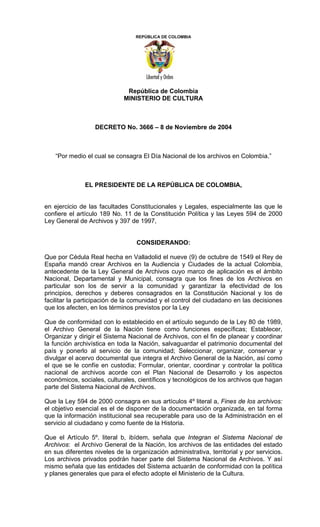 REPÚBLICA DE COLOMBIA




                              República de Colombia
                             MINISTERIO DE CULTURA



                  DECRETO No. 3666 – 8 de Noviembre de 2004



    “Por medio el cual se consagra El Día Nacional de los archivos en Colombia.”



               EL PRESIDENTE DE LA REPÚBLICA DE COLOMBIA,


en ejercicio de las facultades Constitucionales y Legales, especialmente las que le
confiere el artículo 189 No. 11 de la Constitución Política y las Leyes 594 de 2000
Ley General de Archivos y 397 de 1997,


                                  CONSIDERANDO:

Que por Cédula Real hecha en Valladolid el nueve (9) de octubre de 1549 el Rey de
España mandó crear Archivos en la Audiencia y Ciudades de la actual Colombia,
antecedente de la Ley General de Archivos cuyo marco de aplicación es el ámbito
Nacional, Departamental y Municipal, consagra que los fines de los Archivos en
particular son los de servir a la comunidad y garantizar la efectividad de los
principios, derechos y deberes consagrados en la Constitución Nacional y los de
facilitar la participación de la comunidad y el control del ciudadano en las decisiones
que los afecten, en los términos previstos por la Ley

Que de conformidad con lo establecido en el artículo segundo de la Ley 80 de 1989,
el Archivo General de la Nación tiene como funciones específicas; Establecer,
Organizar y dirigir el Sistema Nacional de Archivos, con el fin de planear y coordinar
la función archivística en toda la Nación, salvaguardar el patrimonio documental del
país y ponerlo al servicio de la comunidad; Seleccionar, organizar, conservar y
divulgar el acervo documental que integra el Archivo General de la Nación, así como
el que se le confíe en custodia; Formular, orientar, coordinar y controlar la política
nacional de archivos acorde con el Plan Nacional de Desarrollo y los aspectos
económicos, sociales, culturales, científicos y tecnológicos de los archivos que hagan
parte del Sistema Nacional de Archivos.

Que la Ley 594 de 2000 consagra en sus artículos 4º literal a, Fines de los archivos:
el objetivo esencial es el de disponer de la documentación organizada, en tal forma
que la información institucional sea recuperable para uso de la Administración en el
servicio al ciudadano y como fuente de la Historia.

Que el Artículo 5º. literal b, ibídem, señala que Integran el Sistema Nacional de
Archivos: el Archivo General de la Nación, los archivos de las entidades del estado
en sus diferentes niveles de la organización administrativa, territorial y por servicios.
Los archivos privados podrán hacer parte del Sistema Nacional de Archivos. Y así
mismo señala que las entidades del Sistema actuarán de conformidad con la política
y planes generales que para el efecto adopte el Ministerio de la Cultura.
 
