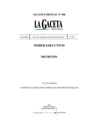 ALCANCE DIGITAL Nº 100




Año CXXXIV   San José, Costa Rica, jueves 19 de julio del 2012   Nº 140




              PODER EJECUTIVO


                          DECRETOS




                          Nº 37214-MTSS-H

AUMENTO SALARIAL PARA TODOS LOS SERVIDORES PÚBLICOS




                                    2012
                             Imprenta Nacional
                          La Uruca, San José, C. R.
 