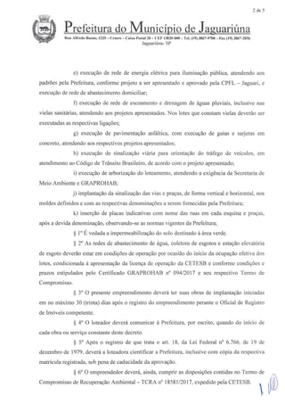 2 de 5
® Prefeitura do Municfoio de Jaguari6na
hua Alfredo Bueno, 1235 --Centro -- Caixa Postal 20 -- CEP 13820-000-- Tel. (19) 3867-9700 - 1;ax(19) 3867-2856
JaguariOna-SP
e) execugao de redo de energia e16tricapara iluminagao publica, atendendo aos
padr6espda Prefeitura, conforme proleto a ser apresentadoe aprovado pda CPFL Jaguari, e
execugao de rode de abastecimento domiciliar;
f) execugaode rode de escoamentoe drenagem de fguas pluviais, inclusive nas
vielas sanitarias, atendendoaos proletos apresentados.Nos notesque constamvielas deverio ser
executadasasrespectivasligag6es;
g) execugao de pavimentagao asfaltica, com execugao de guias e sarjetas em
concreto, atendendoaosrespectivosprojetos apresentados;
h) execugao de sinalizagao vifria para orientagao do trafego de veiculos, em
atendimentoao C6digo de Trfnsito Brasileiro, de acordo com o prqeto apresentado;
i) execugaode arborizagao do loteamento,atendendo a exig6ncia da Secretaria de
Meio Ambiente eGRAPROHAB;
j) implantagao da sinalizagaodas vias e pragas,de forma vertical e horizontal, nos
moldes deHinidose com as respectivasdenominag6esa serumfomecidas pda Prefeitura;
k) insergaode plazas indicativas com noms das mas em dadaesquinae pragas,
ap6sa devida denominagao,observando-seasnormas vigentes da Prefeitura;
$ 1' E vedadaa impermeabilizagao do solo destinadoa areaverde.
$ 2' As redes de abastecimentode fgua, coletora de esgotos e estagaoelevat6ria
de esgoto deverfio estar em condig6es de operagao por ocasi5o do initio da ocupagao efetiva dos
notes,condicionada il apresentagaoda ticenga de operagaoda CETESB e conforme condig6es e
prazos estipulados pele Certificado GRAPROHAB n' 094/2017 e seu respectivo TerTno de
ComDromisso
$ 3' O presentsempreendimentodeverf ter suasobrasde implantagaoiniciadas
em no mgximo 30 (trinta) dias ap6s o registro do empreendimentoperante o Oficial de Registro
de Im6veis competente.
$ 4' O loteador deverf comunicar a Prefeitura, por escrito, quandodo initio de
dadaobra ou servigo constantedestedecreto.
$ 5' Ap6s o registro de que trata o art. 18, da Lei Federaln' 6.766,de 19 de
dezembro de 1979, deverf a loteadora cientificar a Prefeitura, inclusive com c6pia da respectiva
matricula registrada, sob penade caducidadeda aprovagao.
$ 6' O empreendedordevera, ainda, cutnprir as disposig6escontidas no Termo de
Compromisso de RecuperagaoAmbiental -- TCRA n' 18581/2017, expedido pda CETESB. .
@
 