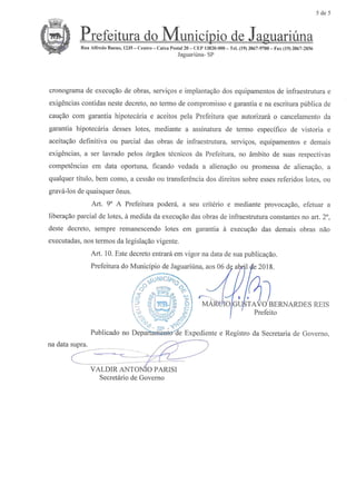 5 de 5
® uari6na
Rua All'redo Buena, 1235-- Centro Caixa Postal 20 - CEP 13820-000--Tel. (19) 3867-9700- Fax (19) 3867-2856
JaguariOna-SP
cronograma de execugaode obras, servigos e implantagao dos equipamentos de infraestrutura e
exig6ncias contidas neste decreto, no termo de compromisso e garantia e na escritura publica de
caugaocom garantia hipotec6ria e aceitos pda Prefeitura que autorizarf o cancelamentoda
garantia hipotecaria disses lotes, mediante a assinatura de tempo especiHtcode vistoria e
aceitagao definitiva ou parcial das obras de infraestrutura, servigos, equipamentos e demais
exig6ncias,a ser lavrado polos 6rgaos t6cnicos da Prefeitura, no fmbito de suasrespectivas
compet&nciasem data oportuna, flcando vedada a alienagao ou promessa de alienagao, a
qualquer titulo, bem homo, a cess8oou transfer6ncia dos direitos sobre essesreferidos lotes, ou
Brava-losde quaisquer6nus.
Art. 9' A Prefeitura podera, a seu crit6rio e mediante provocagao,efetuar a
liberagaopartial de lotus, a medida da execugaodasobras de infraestrutura constantesno art. 2',
deste decreto, sempre remanescendolotes em garantia a execugao das demais obras nio
executadas,nostermos da legislagaovicente.
Art. 10. Este decretoentrarf em vigor na datade suapublicagao.
Prefeitura do Municipio de Jaguariana,aos06 dg atl41#e 2018.
'39welBE .,4 1/ 1/]
w-,.o'CKX .,/I 1/ 1{h
[''*&. < .''''.:... 1-'7 - /. /
?!3$1H h I MAReIO/GUPTA'VO'BEIWARDESREFS
;% :x/ / ' Preteito
Publicado no Depa?tadbntMae Expediente e Registro da Secretaria de Govemo
b
0
..d$
V
l
nadatasupra.
VALDIRANTONl0PARISI
Secretfrio deGovemo
 