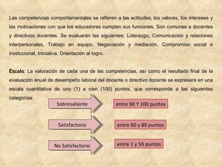 Las competencias comportamentales se refieren a las actitudes, los valores, los intereses y las motivaciones con que los educadores cumplen sus funciones. Son comunes a docentes y directivos docentes. Se evaluarán las siguientes: Liderazgo, Comunicación y relaciones interpersonales, Trabajo en equipo, Negociación y mediación, Compromiso social e institucional, Iniciativa, Orientación al logro. Escala : La valoración de cada una de las competencias, así como el resultado final de la evaluación anual de desempeño laboral del docente o directivo docente se expresará en una escala cuantitativa de uno (1) a cien (100) puntos, que corresponde a las siguientes categorías: Sobresaliente Satisfactorio No Satisfactorio entre 1 y 59 puntos entre 60 y 89 puntos entre 90 Y 100 puntos 
