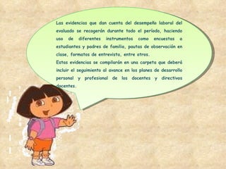 Las evidencias que dan cuenta del desempeño laboral del evaluado se recogerán durante todo el período, haciendo uso de diferentes instrumentos como encuestas a estudiantes y padres de familia, pautas de observación en clase, formatos de entrevista, entre otros. Estas evidencias se compilarán en una carpeta que deberá incluir el seguimiento al avance en los planes de desarrollo personal y profesional de los docentes y directivos docentes. 