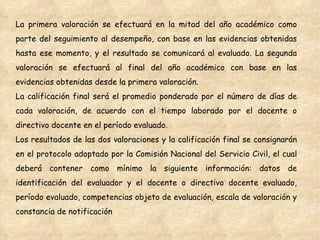 La primera valoración se efectuará en la mitad del año académico como parte del seguimiento al desempeño, con base en las evidencias obtenidas hasta ese momento, y el resultado se comunicará al evaluado. La segunda valoración se efectuará al final del año académico con base en las evidencias obtenidas desde la primera valoración. La calificación final será el promedio ponderado por el número de días de cada valoración, de acuerdo con el tiempo laborado por el docente o directivo docente en el período evaluado. Los resultados de las dos valoraciones y la calificación final se consignarán en el protocolo adoptado por la Comisión Nacional del Servicio Civil, el cual deberá contener como mínimo la siguiente información: datos de identificación del evaluador y el docente o directivo docente evaluado, período evaluado, competencias objeto de evaluación, escala de valoración y constancia de notificación 