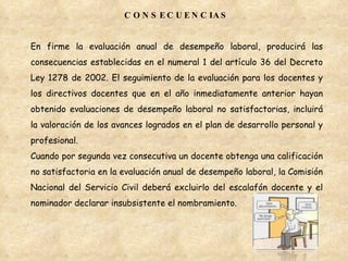 CONSECUENCIAS En firme la evaluación anual de desempeño laboral, producirá las consecuencias establecidas en el numeral 1 del artículo 36 del Decreto Ley 1278 de 2002. El seguimiento de la evaluación para los docentes y los directivos docentes que en el año inmediatamente anterior hayan obtenido evaluaciones de desempeño laboral no satisfactorias, incluirá la valoración de los avances logrados en el plan de desarrollo personal y profesional. Cuando por segunda vez consecutiva un docente obtenga una calificación no satisfactoria en la evaluación anual de desempeño laboral, la Comisión Nacional del Servicio Civil deberá excluirlo del escalafón docente y el nominador declarar insubsistente el nombramiento. 