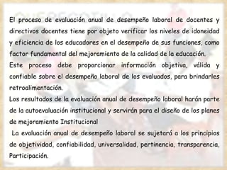 El proceso de evaluación anual de desempeño laboral de docentes y directivos docentes tiene por objeto verificar los niveles de idoneidad y eficiencia de los educadores en el desempeño de sus funciones, como factor fundamental del mejoramiento de la calidad de la educación. Este proceso debe proporcionar información objetiva, válida y confiable sobre el desempeño laboral de los evaluados, para brindarles retroalimentación. Los resultados de la evaluación anual de desempeño laboral harán parte de la autoevaluación institucional y servirán para el diseño de los planes de mejoramiento Institucional  La evaluación anual de desempeño laboral se sujetará a los principios de objetividad, confiabilidad, universalidad, pertinencia, transparencia, Participación. 