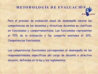 METODOLOGÍA DE EVALUACIÓN Para el proceso de evaluación anual de desempeño laboral las competencias de los docentes y directivos docentes se clasifican en funcionales y comportamentales. Las funcionales representan el 70% de la evaluación y las comporta mentales el 30%. Competencias funcionales.  Las competencias funcionales corresponden al desempeño de las responsabilidades  específicas del cargo de docente o directivo docente, definidas en la ley y los reglamentos. 
