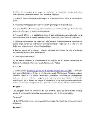 2. Definir las estrategias y los programas relativos a la producción, manejo, protección,
intercambio y acceso a la información en la administración pública.

3. Establecer los criterios que permitan integrar los sistemas de información de la administración
pública.

4. Impulsar la estrategia de Gobierno en Línea del Programa Agenda de Conectividad.

5. Sugerir al Gobierno Nacional propuestas normativas que contribuyan al mejor desarrollo de la
política de información de la administración pública.

6. Promover la difusión en la sociedad colombiana de las estrategias y programas adoptadas por la
Comisión Intersectorial de Políticas y de Gestión de la Información para la Administración Pública.

7. Dirimir las situaciones en las cuales dos o más entidades u organismos de la administración
pública tengan injerencia o control sobre la misma información, sin perjuicio de la autonomía del
DANE, en la producción de la información oficial básica.

8. Aprobar, cuando así lo considere, todas las iniciativas, los informes, las actas y los demás
documentos que proponga el Comité Técnico.

9. Dictar su propio reglamento.

10. Las demás inherentes al cumplimiento de los objetivos de la Comisión Intersectorial de
Políticas y Gestión de la Información para la Administración Pública.

Artículo 5º

. Comité Técnico. Modificado por el art. 4, Decreto Nacional 3043 de 2008. La Comisión
Intersectorial de Políticas y Gestión de la Información para la Administración Pública contará con
un Comité Técnico pa ra su soporte y apoyo. Este Comité estará conformado por un delegado de
cada uno de los ministerios y departamentos administrativos que integran la Comisión
Intersectorial, por el director de Agenda de Conectividad y por quien determine la Comisión
Intersectorial conforme al reglamento. Será presidido por quien designe la Comisión Intersectorial.

Parágrafo 1°

. Los delegados deben ser funcionarios del nivel directivo o asesor con conocimientos sobre la
gestión de la información, las políticas generales de desarrollo y de la inversión pública.

Parágrafo 2°

. El Comité Técnico se reunirá por convocatoria que realice el presidente del mismo, conforme al
reglamento.

Parágrafo 3°
 