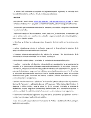 . Se podrán crear subcomités que apoyen el cumplimiento de los objetivos y las funciones de la
Comisión Intersectorial, conforme al reglamento que se establezca.

Artículo 6º

. Funciones del Comité Técnico. Modificado por el art. 5, Decreto Nacional 3043 de 2008. El Comité
Técnico servirá de soporte y apoyo a la Comisión Intersectorial, y tendrá las siguientes funciones:

1. Coordinar la gestión de información entre las entidades participantes para garantizar estándares
y complementariedad.

2. Coordinar la ejecución de las directrices para la producción, el tratamiento, el intercambio y el
uso de la información entre las diferentes entidades u organismos de la administración pública y
entre estas y el sector privado.

3. Identificar y divulgar las mejores prácticas de gestión de información en la administración
pública.

4. Aplicar indicadores y criterios de evaluación para medir el desarrollo de los objetivos de la
política de información de la administración pública.

5. Proponer soluciones que racionalicen los trámites, los procesos y los procedimientos de la
administración pública, mediante el uso de medios tecnológicos.

6. Coordinar la estandarización e integración de equipos y de programas informáticos.

7. Analizar y recomendar a la Comisión Intersectorial para su adopción, las propuestas de las
entidades de la administración pública en materia de inversiones para la adquisición, reposición,
actualización, integración, mantenimiento y sostenimiento de sistemas de información, equipos de
procesamiento de datos, programas informáticos y comunicación de datos, con el fin de verificar
su pertinencia y compatibilidad en el marco de las políticas generales y sugerir a la Comisión
Intersectorial los ajustes pertinentes. Lo anterior, cuando la Comisión Intersectorial lo considera
pertinente conforme al reglamento.

8. Presentar recomendaciones a la Dirección de Inversiones y Finanzas Públicas del Departamento
Nacional de Planeación y a la Dirección General del Presupuesto Público Nacional del Ministerio de
Hacienda y Crédito Público, para la asignación de los recursos destinados a sistemas de
información, equipos, programas informáticos y comunicaciones de la administración pública. Lo
anterior, cuando la Comisión Intersectorial lo considera pertinente conforme al reglamento.

9. Proponer mecanismos de negociación conjunta con los proveedores que permitan ahorros y
ventajas financieras para la administración pública.

10. Las demás que le asigne la Comisión Intersectorial de Políticas y Gestión de la Información para
la administración pública.
 