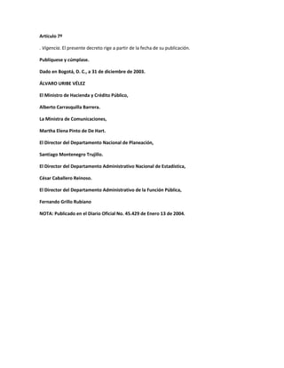 Artículo 7º

. Vigencia. El presente decreto rige a partir de la fecha de su publicación.

Publíquese y cúmplase.

Dado en Bogotá, D. C., a 31 de diciembre de 2003.

ÁLVARO URIBE VÉLEZ

El Ministro de Hacienda y Crédito Público,

Alberto Carrasquilla Barrera.

La Ministra de Comunicaciones,

Martha Elena Pinto de De Hart.

El Director del Departamento Nacional de Planeación,

Santiago Montenegro Trujillo.

El Director del Departamento Administrativo Nacional de Estadística,

César Caballero Reinoso.

El Director del Departamento Administrativo de la Función Pública,

Fernando Grillo Rubiano

NOTA: Publicado en el Diario Oficial No. 45.429 de Enero 13 de 2004.
 