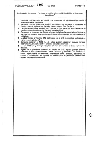 DECRETO NÚMERO - 3863 DE 2008 HOJA N° 10
Continuación del decreto 11 Por el cual se modifica el Decreto 3249 de 2006 y se dictan otras ..
disposiciones"
personas con dieta alta en retinol, con problemas de metabolismo de calcio o
enfermedades de los huesos.
2. Personas con alta ingesta de alcohol, en contacto con asbestos o fumadores no.
deben consumir suplementos dietarios que contengan Beta Caroteno.
3. Para los suplementos dietarios con Vitamina K. Los pacientes anticoagulados no
pueden consumir suplementos dietarios con Vitamina K. .
4. Aunque no se conozcan los efectos adversos de la ingesta exagerada de tiamina no
significa que estos no se presenten por lo tanto la ingesta debe ser extremadamente
cuidadosa.
5. La absorción de la Vitamina B12, es limitada por lo tanto ingerir altas cantidades no
representa ningún beneficio
6. Consumo superior a 1600 mg de calcio pueden ocasionar cálculos renales,
hipercalcemia, síndrome lácteo - alcalino e insuficiencia renal.
7. Los UI del fósforo y el magnesio aplica solo para consumos a partir de suplementos
dietarios.
8. Ingesta de suplementos dietarios de Potasio de 3700 mg/día pueden producir
erosiones a nivel gastrointestinal. Niños, ancianos y pacientes con condiciones
como: Hiperkalemia pre-existente, enfermedad renal, acidosis, deficiencia· de
insulina o intoxicación por digitalis no deben tomar suplementos dietarios con
Potasio sin prescripción médica.
 