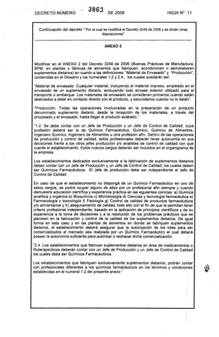 DECRETO NÚMERO
3863 DE 2008 HOJA N° 11
Continuación del decreto 11 Por el cual se modifica el Decreto 3249 de 2006 y se dictan otras" •
.disposiciones"
.
ANEXO 2
Modificar en el ANEXO 2 del Decreto 3249 de 2006 (Buenas Prácticas de Manufactura,
BPM, en plantas o fábricas de alimentos que fabriquen, acondicionen o semielaboren
suplementos dietarios) en cuanto a las definiciones: "Material de Envasado" y "Producción",
contenidas en el Glosario y los numerales 1.2 y 2.4., los cuales quedarán así:
.
"Material de envasado: Cualquier material, incluyendo el material impreso, empleado en el
envasado de un suplemento dietario, excluyendo todo envase exterior utilizado para el
transporte o embarque. Los materiales de envasado se consideran primarios cuando están
destinados a estar en contacto directo con el producto, y secundarios cuando no lo están".
"Producción: Todas las operaciones involucradas en la preparación de un producto
denominado suplemento dietario, desde la recepción de los materiales, a través del
procesado y el envasado, hasta llegar al producto acabado."
"1.2. Se debe contar con un Jefe de Producción y un Jefe de Control de Calidad, cuya
profesión deberá ser la de Químico Farmacéutico, Químico, Químico de Alimentos,
Ingeniero Químico, Ingeniero de Alimentos u otra profesión afín. Dentro de las operaciones
de producción y control de calidad, estos profesionales deberán tener autonomía en sus
decisiones frente a los otros jefes producción y/o analistas de control de calidad con que
cuente el establecimiento. Estos nuevos cargos deberán ser incluidos en el organigrama de
la empresa .
.
Los establecimientos dedicados exclusivamente a la fabricación de suplementos dietarios
deben contar con un Jefe de Producción y un Jefe de Control de Calidad, los cuales deben
ser Químicos Farmacéuticos. El Jefe de producción debe ser independiente al Jefe· de
Control de Calidad.
En caso de que el. establecimiento no disponga de un Químico Farmacéutico en uno de
estos cargos, se podrá ocupar alguno de ellos por un profesional afín siempre y cuando
demuestre educación científica y experiencia práctica en las siguientes ciencias: a) Química
analítica y orgánica b) Bioquímica c) Microbiología d) Ciencias y tecnología farmacéutic~ e)
Farmacología y toxicología f) Fisiología g) Control de calidad de productos farmacéuticos
y/o alimentarios y h) aseguramiento de calidad; todo ello con el fin de que le permitan teher
criterio profesional independiente, basado en la aplicación de principios científicos y de su
experiencia a la toma de decisiones y a la resolución de los problemas prácticos que se
planteen en la fabricación y control de la calidad de los suplementos dietarios. De igual
forma en este caso y en las plantas de alimentos en donde se fabriquen suplementos
dietarios, el establecimiento deberá asegurar que la autorización de los lotes para ser
comercializados al mercado sea realizada por un Químico Farmacéutico el cual deb~rá
poseer la autonomía suficiente para autorizar o rechazar dicha comercialización ..
"2.4. Los establecimientos que fabrican suplementos dietarios en área de medicamentos o
fitoterapeúticos deberán contar con un Jefe de Producción y un Jefe de Control de Calidad
los cuales debe ser Químicos Farmacéuticos ..
Los establecimientos que fabriquen exclusivamente suplementos dietarios, podrán contar
con profesionales diferentes a los químicos farmacéuticos en los términos y condiciones
establecidas en el numeral 1.2 del presente anexo"
 