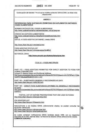 DE'CRETO NÚMERO 3863 DE 2008 HOJA N° 12
Continuación del decreto 11 Por el cual se modifica el Decreto 3249 de 2006 y se dictan otras
disposiciones"
ANEXO 3
REFERENCIAS PARA SUSTANCIAS PERMITIDAS EN SUPLEMENTOS DIETARIOS.
CODEX ALlMENTARIUS
NORMAS OFICIALES DEL CODEX ALlMENTARIUS
http://www.codexalimentarius.net/web/standardlist.do?lanQ=es
CÓDIGO DE ADITIVOS ALlMENTARIOS
http://www.codexalimentarius.net/Qsfaonline/additives/index.html
FDA
EAFUS: A FOOD ADDITIVE DATABASE, Listado GRAS
http://www.cfsan.fda.Qov/-dms/eafus.htm I
FOOD ADDITIVE STATUS LlST
http://www.cfsan.fda.Qov/-dms/opa-appa.html#ftnC
BOTANICAL GRAS
http://www.ars-arin.aov/duke/svllabus/aras.htm
TITLE 21 -- FOOD ANO DRUGS
PART 172 -- FOOD ADDITIVES PERMITTED FOR DIRECT ADDITION TO FOOD FOR
HUMAN CONSUMPTION
Subpart D--Special Dietary and Nutritional Additives
http://www .accessdata. fda. Qov/scripts/cdrh/cfdocs/cfCFR/CFRSearch. cfm?CFRPart= 172&s
howFR=1 &subpartNode=21 :3.0.1.1.3.4
PART 182 -- SUBSTANCES GENERALLY RECOGNIZED AS SAFE
http://www.cfsan.fda.Qov/-lrd/fcf182.html
PART 184 -- DIRECT FOOD SUBSTANCES AFFIRMED AS GENERALLY RECOGNIZED
AS SAFE
http://www. accessdata. fda. Qov/scripts/cdrh/cfdocs/cfCFR/CFRSearch. cfm?C FRPart= 184&s
howFR=1
PARTIAL LlST OF ENZYME PREPARATIONSTHAT ARE USED IN FOODS
http://www.cfsan.fda.Qov/-dms/opa-enzV.html
FDA SEAFOOD LlST
http://www.cfsan.fda.Qov/-frf/seaintro.html
.
Adicionalmente a los listados GRAS, anteriormente citados, se pueden consultar las ,,...
siguientes referencias: ,~'"
http://www.cfsan.fda.Qov/-rdb/opa-Qras.html
http://www.cfsan.fda.Qov/-dms/opascoQd.html
las cuales contienen notificaciones GRAS recibidas desde 1998, con su respectiva
respuesta de la FDA, además debe ir al final de los listados GRAS anteriormente citados.
COMISION EUROPEA
:
 
