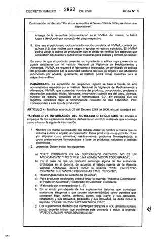 DECRETO NÚMERO - 3863 DE 2008 HOJA N° 5
1)')1
Continuación del decreto" Porel cualse modificael Decreto3249de2006y se dictanotras
disposiciones"
entrega de la respectiva documentación en el INVIMA. Así mismo, no habrá
lugar a devolución por concepto del pago respectivo.
6. Una vez el peticionario radique la información completa, eIINVIMA, contará con
quince (15) días hábiles para negar o aprobar el registro solicitado. El INVIMA
podrá visitar la planta de producción con el objeto de verificar los aspectos que
consideren necesarios y podrá tomar muestras para análisis y control de calidad.
En caso de que el producto presente un ingrediente o aditivo cuya presencia no
pueda analizarse por el Instituto Nacional de Vigilancia de Medicamentos y
Alimentos, INVIMA, se requerirá al fabricante o importador, un certificado de análisis
del producto expedido por la autoridad sanitaria del país de origen o un laboratorio
reconocido por aquélla; igualmente, el Instituto podrá tomar muestras para el
respectivo análisis.
PARÁGRAFO-. La expedición del respectivo registro se hará a través de acto
administrativo expedido por el Instituto Nacional de Vigilancia de Medicamentos y
Alimentos, INVIMA, que contendrá: nombre del producto; composición; proclama o
declaración aceptada; titular; fabricante; importador, cuando sea del caso, vigencia;
número de registro, precedido de la nomenclatura "SO", sin perjuicio que los
registros expedidos bajo la nomenclatura Producto de Uso Específico, PUE
corresponden a este tipo de productos".
ARTíCULO 4.- Modificar el artículo 21 del Decreto 3249 de 2006, el cual quedará así:
"ARTíCULO 21. INFORMACiÓN DEL ROTULADO O ETIQUETADO. El envase o
empaque de los suplementos dietarios, deberá tener un rótulo o etiqueta que contenga
como mínimo, la siguiente información:
1. Nombre y/o marca del producto: Se deberá utilizar un nombre o marca que no
induzca a error o engaño al consumidor. Estos productos no se podrán rotular
y/o etiquetar como alimentos, medicamentos, productos fitoterapéuticos, o
como preparaciones farmacéuticas a base de productos naturales o bebidas
alcohólicas.
2. Leyendas: Deben incluir las siguientes:
a) "ESTE PRODUCTO ES UN SUPLEMENTO DIETARIO, NO ES UN
MEDICAMENTO Y NO SUPLE UNA ALIMENTACIÓN EQUILIBRADA";
b) En el caso de que un producto contenga alguna de las sustancias
prohibidas en el deporte, de acuerdo al listado vigente de la Agencia
Mundial Antidopaje, deberá incluir la leyenda "ESTE PRODUCTO
CONTIENE SUSTANCIAS PROHIBIDAS EN EL DEPORTE';
c) "Manténgase fuera del alcance de los niños";
d) Para productos nacionales deberá llevar la leyenda: "Industria Colombiana"
o "Hecho en Colombia"; "Elaborado en Colombia" o similares;
e) "Fabricado por o envasado por (...)";
f) En el rótulo y/o etiqueta de los suplementos dietarios que contengan
sustancias alérgenas o que causen hipersensibilidad como cereales que
contienen trigo, avena, centeno, gluten, soja (soya) y sus derivados,
crustáceos y sus derivados, pescados y sus derivados, se debe incluir la
leyenda: "PUEDE CAUSAR HIPERSENSIBILIDAD";
g) Los suplementos dietarios que contengan tartrazina o FOC amarillo número
cinco, deberán indicar que contienen este colorante e incluir la leyenda:
"PUEDE CAUSAR HIPERSENSIBILlDAD'~
 