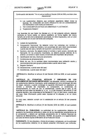 DECRETO NÚMERO 3863 DE 2008 HOJA N° 6
Continuación del decreto 11 Porel cualse modificael Decreto3249de2006y sedictanotras
disposiciones"
h) Los suplementos dietarios que contienen aspartame deben incluir la
leyenda: "EL CONSUMO DE ESTE PRODUCTO NO ES CONVENIENTE
EN PERSONAS CON FENILCETONURIA";
i) "NO CONSUMIR EN ESTADO DE EMBARAZO Y LACTANCIA";
j) "Suplemento Dietario".
Las leyendas de que tratan los literales a) y b) del presente artículo, deberán
exhibirse en forma visible, en idioma castellano, en forma legible, del mismo
tamaño de la letra de la declaración autorizada, en letra mayúscula y con un color
que contraste con el color del fondo de la etiqueta.
3. Listado de ingredientes.
4. Composición Nutricional: Se deberán incluir los nutrientes con nombre y
cantidad por unidad de medida y con porcentaje del valor diario recomendado
cuando sea del caso y tamaño de la porción y porciones por envase.
5. Nombre y domicilio: Se deberá indicar el nombre o razón social y domicilio del
fabricante. En los productos importados, se deberá precisar además de lo
anterior, el nombre o razón social y el domicilio del importador del producto.
6. Identificación del lote y fecha de vencimiento.
7. Condiciones de almacenamiento.
8. Modo de uso: Es la cantidad diaria recomendada para población adulta y
recomendaciones para grupos poblacionales cuando sea el caso.
9. Registro Sanitario.
10. Declaraciones, cuando sean del caso.
11. Advertencias, cuando sean del caso.11
ARTíCULO 5.- Modificar el artículo 22 del Decreto 3249 de 2006, el cual quedará
así:
"ARTíCULO 22.- ETIQUETAS, RÓTULOS Y EMPAQUES DE lOS
SUPLEMENTOS DIETARIOS IMPORTADOS. Las etiquetas, rótulos y empaques de
los suplementos dietarios importados, serán aceptados tal como provengan del país
de origen, siempre y cuando contengan la siguiente información en castellano: a)
nombre y domicilio del importador; b) composición; c) condiciones de
almacenamiento; d) modo de uso; e) advertencias, cuando sea el caso; d) las
leyendas de que tratan los literales a), c), e), i) y j) del numeral 2 del artículo 21 del
presente decreto y las contenidas en los literales b), f) g) Y h) del mismo, cuando sea
del caso. Esta información podrá estar impresa en la etiqueta o en un rótulo
adicional.
En todo caso, deberán cumplir con lo establecido en el artículo 20 del presente
decreto"
ARTíCULO 6.- Modificar el artículo 24 del Decreto 3249 de 2006, el cual quedará
así:
"ARTíCULO 24.- PUBLICIDAD. La publicidad de los suplementos dietarios se
ajustará a los beneficios atribuidos a cada uno de los ingredientes característicos de
la composición y deberá ser aprobada previamente por el Instituto Nacional de
Vigilancia de Medicamentos y Alimentos, INVIMA, de acuerdo a la reglamentación
que para tal efecto expida el Ministerio de la Protección Social.
PARÁGRAFO.- En las etiquetas y rótulos de envases y empaques y en la publicidad
de los suplementos dietarios no se deberá presentar información que confunda,
 