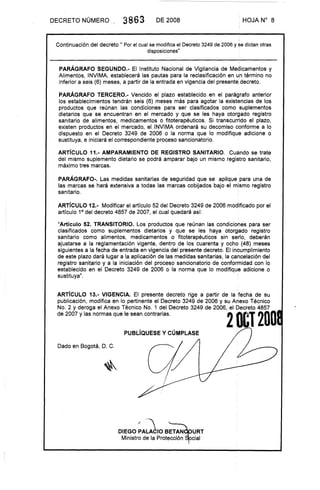 DECRETO NÚMERO 3863 DE 2008 . HOJA N° 8
Continuación del decreto 11 Por el cual se modifica el Decreto 3249 de 2006 y se dictan otras
disposiciones"
PARÁGRAFO SEGUNDO.- El Instituto Nacional de Vigilancia de Medicamentos y
Alimentos, INVIMA, establecerá las pautas para la reclasificación en un término no
inferior a seis (6) meses, a partir de la entrada en vigencia del presente decreto.
PARÁGRAFO TERCERO.- Vencido el plazo establecido en el parágrafo anterior
los establecimientos tendrán seis (6) meses más para agotar la existencias de los
productos que reúnan las condiciones para ser clasificados como suplementos
dietarios que se encuentran en el mercado y que se les haya otorgado registro
sanitario de alimentos, medicamentos o fitoterapéuticos. Si transcurrido el plazo,
existen productos en el mercado, el INVIMA ordenará su decomiso conforme a lo
dispuesto en el Decreto 3249 de 2006 o la norma que lo modifique adicione o
sustituya, e iniciará el correspondiente proceso sancionatorio.
ARTíCULO 11.- AMPARAMIENTO DE REGISTRO SANITARIO. Cuándo se trate
del mismo suplemento dietario se podrá amparar bajo un mismo registro sanitario,
máximo tres marcas.
PARÁGRAFO-. Las medidas sanitarias de seguridad que se aplique para una de
las marcas se hará extensiva a todas las marcas cobijados bajo el mismo registro
sanitario.
ARTíCULO 12.- Modificar el artículo 52 del Decreto 3249 de 2006 modificado por el
artículo 1° del decreto 4857 de 2007, el cual quedará así:
"Artículo 52. TRANSITORIO. Los productos que reúnan las condiciones para ser
clasificados como suplementos dietarios y que se les haya otorgado registro
sanitario como alimentos, medicamentos o fitoterapéuticos sin serio, deberán
ajustarse a la reglamentación vigente, dentro de los cuarenta y ocho (48) meses
siguientes a la fecha de entrada en vigencia del presente decreto. El incumplimiento
de este plazo dará lugar a la aplicación de las medidas sanitarias, la cahcelación del
registro sanitario y a la iniciación del proceso sancionatorio de conformidad con lo
establecido en el Decreto 3249 de 2006 o la norma que lo modifique adicione o
sustituya" .
ARTíCULO 13.- VIGENCIA. El presente decreto rige a partir de la :fecha de su
publicación, modifica en lo pertinente el Decreto 3249 de 2006 y su Anexo Técnico
No. 2 y deroga el Anexo Técnico No. 1 del Decreto 3249 de 2006, el Decreto 4857
de 2007 y las normas que le sean contrarias. 2 O&T 200
PUBLíQUESE y CÚMPLASE
Dado en Bogotá, D. C.
DIEGO~A~JIO BETAN
Ministro de la Protección
URT
cial
 