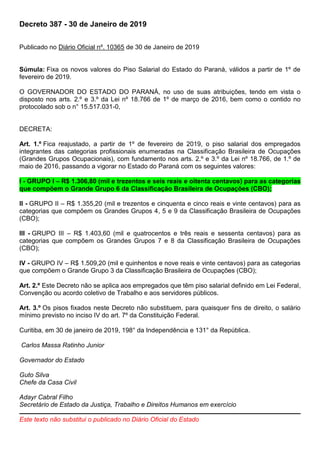 Decreto 387 - 30 de Janeiro de 2019
Publicado no Diário Oficial nº. 10365 de 30 de Janeiro de 2019
Súmula: Fixa os novos valores do Piso Salarial do Estado do Paraná, válidos a partir de 1º de
fevereiro de 2019.
O GOVERNADOR DO ESTADO DO PARANÁ, no uso de suas atribuições, tendo em vista o
disposto nos arts. 2.º e 3.º da Lei nº 18.766 de 1º de março de 2016, bem como o contido no
protocolado sob o n° 15.517.031-0,
DECRETA:
Art. 1.º Fica reajustado, a partir de 1º de fevereiro de 2019, o piso salarial dos empregados
integrantes das categorias profissionais enumeradas na Classificação Brasileira de Ocupações
(Grandes Grupos Ocupacionais), com fundamento nos arts. 2.º e 3.º da Lei nº 18.766, de 1.º de
maio de 2016, passando a vigorar no Estado do Paraná com os seguintes valores:
I - GRUPO I – R$ 1.306,80 (mil e trezentos e seis reais e oitenta centavos) para as categorias
que compõem o Grande Grupo 6 da Classificação Brasileira de Ocupações (CBO);
II - GRUPO II – R$ 1.355,20 (mil e trezentos e cinquenta e cinco reais e vinte centavos) para as
categorias que compõem os Grandes Grupos 4, 5 e 9 da Classificação Brasileira de Ocupações
(CBO);
III - GRUPO III – R$ 1.403,60 (mil e quatrocentos e três reais e sessenta centavos) para as
categorias que compõem os Grandes Grupos 7 e 8 da Classificação Brasileira de Ocupações
(CBO);
IV - GRUPO IV – R$ 1.509,20 (mil e quinhentos e nove reais e vinte centavos) para as categorias
que compõem o Grande Grupo 3 da Classificação Brasileira de Ocupações (CBO);
Art. 2.º Este Decreto não se aplica aos empregados que têm piso salarial definido em Lei Federal,
Convenção ou acordo coletivo de Trabalho e aos servidores públicos.
Art. 3.º Os pisos fixados neste Decreto não substituem, para quaisquer fins de direito, o salário
mínimo previsto no inciso IV do art. 7º da Constituição Federal.
Curitiba, em 30 de janeiro de 2019, 198° da Independência e 131° da República.
Carlos Massa Ratinho Junior
Governador do Estado
Guto Silva
Chefe da Casa Civil
Adayr Cabral Filho
Secretário de Estado da Justiça, Trabalho e Direitos Humanos em exercício
Este texto não substitui o publicado no Diário Oficial do Estado
 