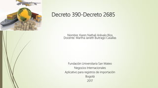 Decreto 390-Decreto 2685
Nombre: Karen Nathali Arévalo Ríos
Docente: Martha Janeth Buitrago Casallas
Fundación Universitaria San Mateo
Negocios Internacionales
Aplicativo para registros de importación
Bogotá
2017
 